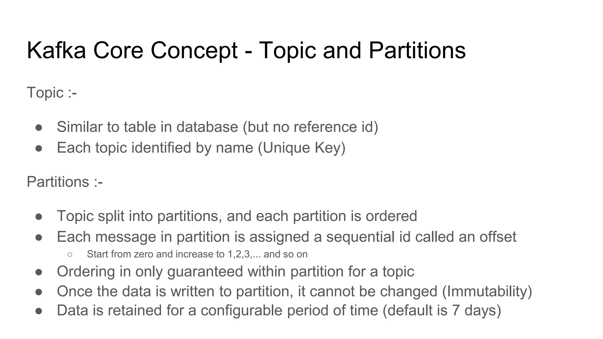 Kafka Core Concept - Topic and Partitions
Topic :-
● Similar to table in database (but no reference id)
● Each topic identified by name (Unique Key)
Partitions :-
● Topic split into partitions, and each partition is ordered
● Each message in partition is assigned a sequential id called an offset
○ Start from zero and increase to 1,2,3,... and so on
● Ordering in only guaranteed within partition for a topic
● Once the data is written to partition, it cannot be changed (Immutability)
● Data is retained for a configurable period of time (default is 7 days)
 