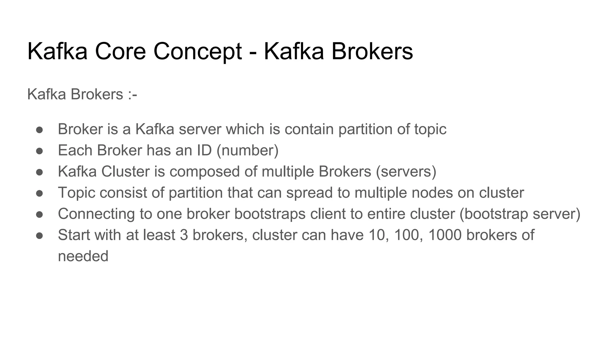 Kafka Core Concept - Kafka Brokers
Kafka Brokers :-
● Broker is a Kafka server which is contain partition of topic
● Each Broker has an ID (number)
● Kafka Cluster is composed of multiple Brokers (servers)
● Topic consist of partition that can spread to multiple nodes on cluster
● Connecting to one broker bootstraps client to entire cluster (bootstrap server)
● Start with at least 3 brokers, cluster can have 10, 100, 1000 brokers of
needed
 