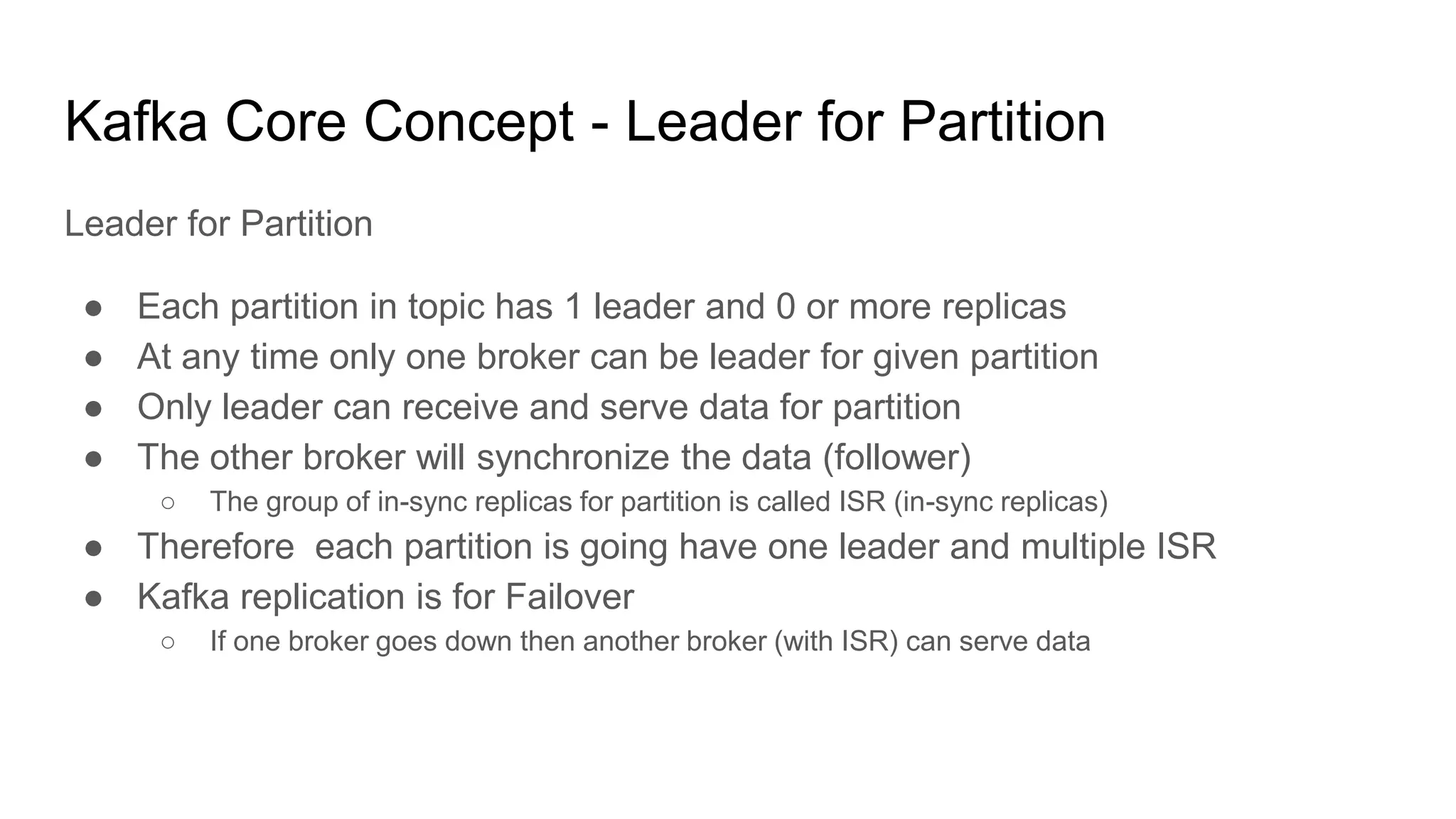 Kafka Core Concept - Leader for Partition
Leader for Partition
● Each partition in topic has 1 leader and 0 or more replicas
● At any time only one broker can be leader for given partition
● Only leader can receive and serve data for partition
● The other broker will synchronize the data (follower)
○ The group of in-sync replicas for partition is called ISR (in-sync replicas)
● Therefore each partition is going have one leader and multiple ISR
● Kafka replication is for Failover
○ If one broker goes down then another broker (with ISR) can serve data
 