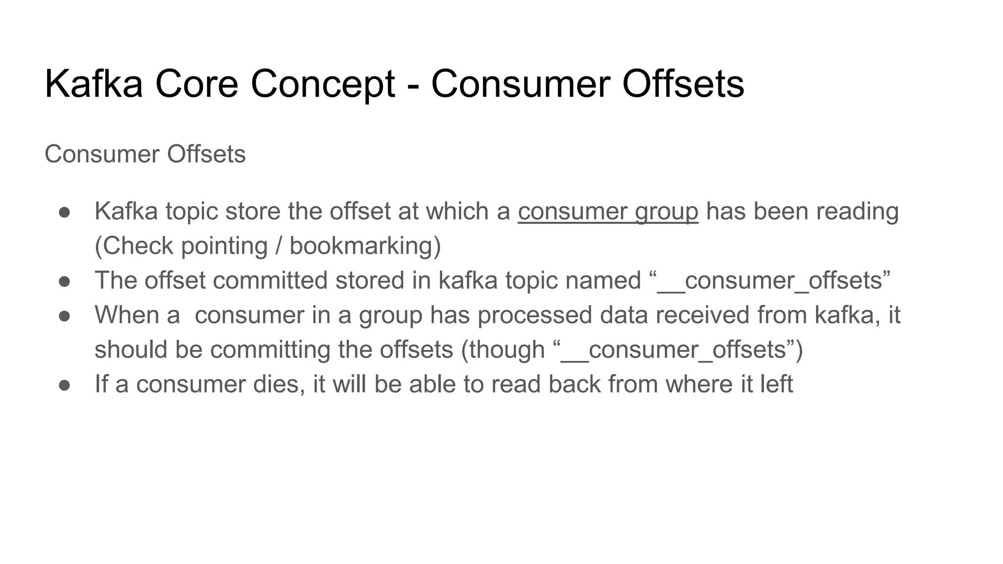 Kafka Core Concept - Consumer Offsets
Consumer Offsets
● Kafka topic store the offset at which a consumer group has been reading
(Check pointing / bookmarking)
● The offset committed stored in kafka topic named “__consumer_offsets”
● When a consumer in a group has processed data received from kafka, it
should be committing the offsets (though “__consumer_offsets”)
● If a consumer dies, it will be able to read back from where it left
 