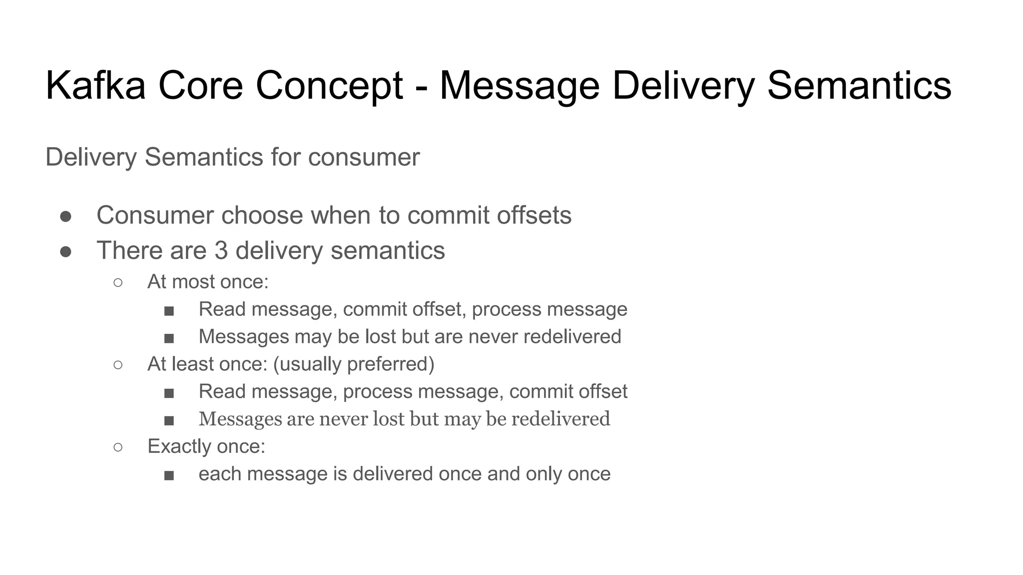 Kafka Core Concept - Message Delivery Semantics
Delivery Semantics for consumer
● Consumer choose when to commit offsets
● There are 3 delivery semantics
○ At most once:
■ Read message, commit offset, process message
■ Messages may be lost but are never redelivered
○ At least once: (usually preferred)
■ Read message, process message, commit offset
■ Messages are never lost but may be redelivered
○ Exactly once:
■ each message is delivered once and only once
 