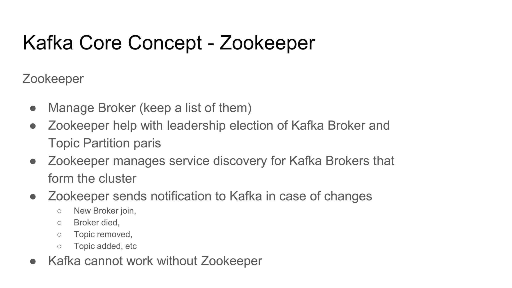 Kafka Core Concept - Zookeeper
Zookeeper
● Manage Broker (keep a list of them)
● Zookeeper help with leadership election of Kafka Broker and
Topic Partition paris
● Zookeeper manages service discovery for Kafka Brokers that
form the cluster
● Zookeeper sends notification to Kafka in case of changes
○ New Broker join,
○ Broker died,
○ Topic removed,
○ Topic added, etc
● Kafka cannot work without Zookeeper
 