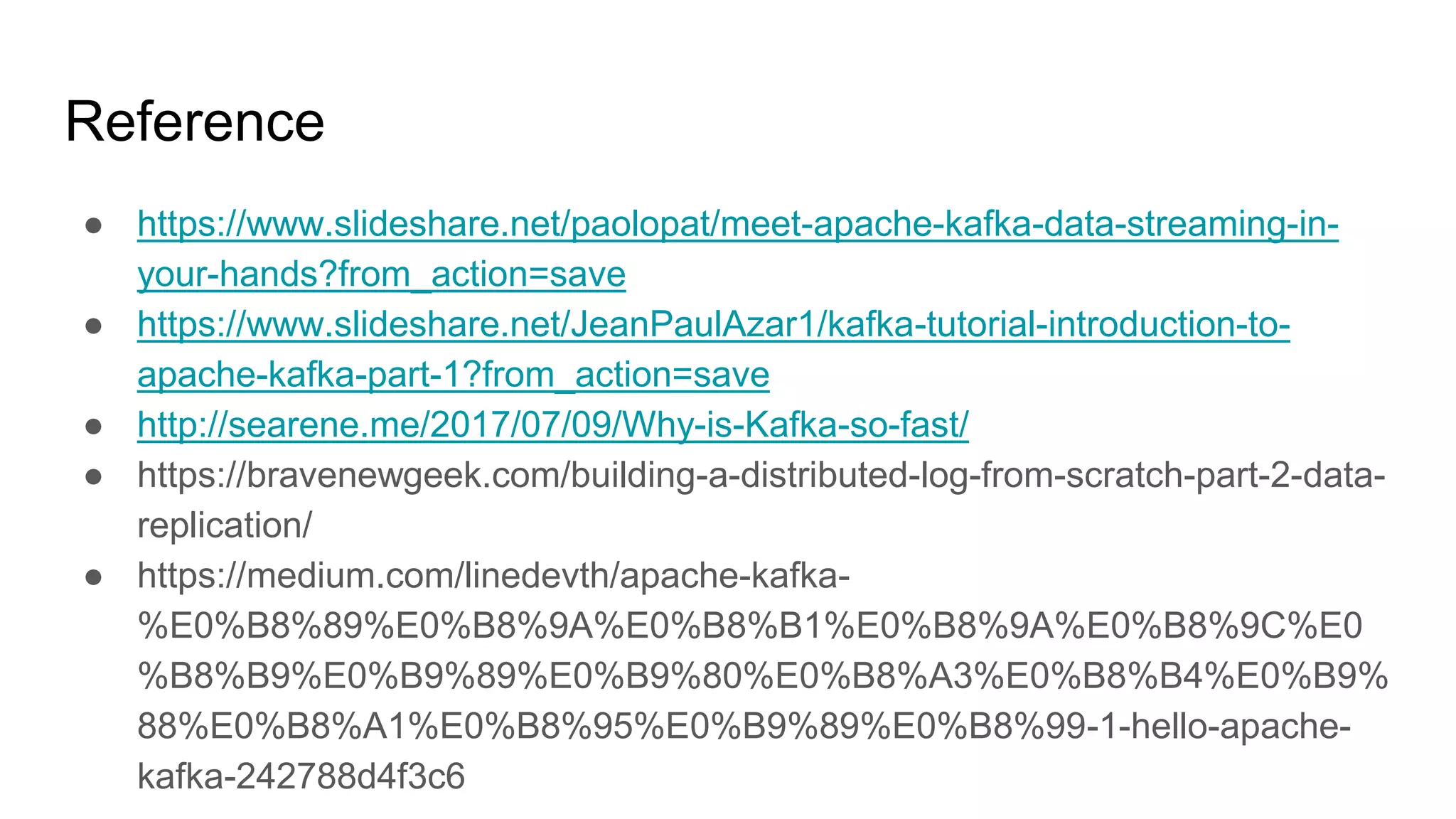 Reference
● https://www.slideshare.net/paolopat/meet-apache-kafka-data-streaming-in-
your-hands?from_action=save
● https://www.slideshare.net/JeanPaulAzar1/kafka-tutorial-introduction-to-
apache-kafka-part-1?from_action=save
● http://searene.me/2017/07/09/Why-is-Kafka-so-fast/
● https://bravenewgeek.com/building-a-distributed-log-from-scratch-part-2-data-
replication/
● https://medium.com/linedevth/apache-kafka-
%E0%B8%89%E0%B8%9A%E0%B8%B1%E0%B8%9A%E0%B8%9C%E0
%B8%B9%E0%B9%89%E0%B9%80%E0%B8%A3%E0%B8%B4%E0%B9%
88%E0%B8%A1%E0%B8%95%E0%B9%89%E0%B8%99-1-hello-apache-
kafka-242788d4f3c6
 