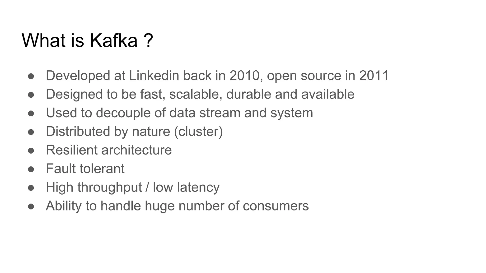 What is Kafka ?
● Developed at Linkedin back in 2010, open source in 2011
● Designed to be fast, scalable, durable and available
● Used to decouple of data stream and system
● Distributed by nature (cluster)
● Resilient architecture
● Fault tolerant
● High throughput / low latency
● Ability to handle huge number of consumers
 