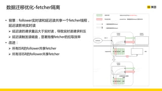 • 背景：follower实时读和延迟读共享一个fetcher线程，
延迟读影响实时读
Ø 延迟读的请求量远大于实时读，导致实时读请求积压
Ø 延迟读触发读磁盘，显著拖慢fetcher的拉取效率
• 改进：
Ø 所有ISR的follower共享fetcher
Ø 所有非ISR的follower共享fetcher
数据迁移优化-fetcher隔离
 