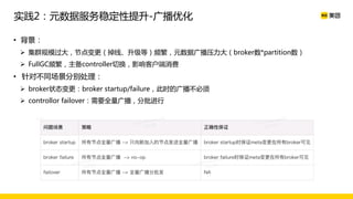 • 背景：
Ø 集群规模过大，节点变更（掉线、升级等）频繁，元数据广播压力大（broker数*partition数）
Ø FullGC频繁，主备controller切换，影响客户端消费
• 针对不同场景分别处理：
Ø broker状态变更：broker startup/failure，此时的广播不必须
Ø controllor failover：需要全量广播，分批进行
实践2：元数据服务稳定性提升-广播优化
 