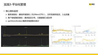 • 核心指标监控
Ø 服务端指标：基础环境指标（IO/Mem/CPU）、分阶段请求延迟、入出流量
Ø 客户端视角的指标：请求延迟分布、元数据接口成功率
Ø partition/broker/集群多维度聚合统计
实践3-平台化管理
 