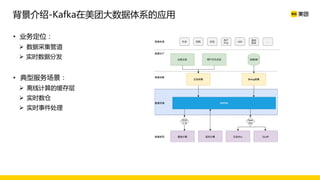 背景介绍-Kafka在美团大数据体系的应用
• 业务定位：
Ø 数据采集管道
Ø 实时数据分发
• 典型服务场景：
Ø 离线计算的缓存层
Ø 实时数仓
Ø 实时事件处理
 