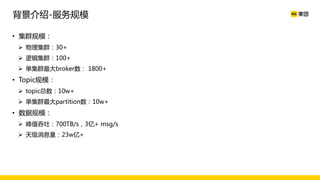 • 集群规模：
Ø 物理集群：30+
Ø 逻辑集群：100+
Ø 单集群最大broker数： 1800+
• Topic规模：
Ø topic总数：10w+
Ø 单集群最大partition数：10w+
• 数据规模：
Ø 峰值吞吐：700TB/s，3亿+ msg/s
Ø 天级消息量：23w亿+
背景介绍-服务规模
 