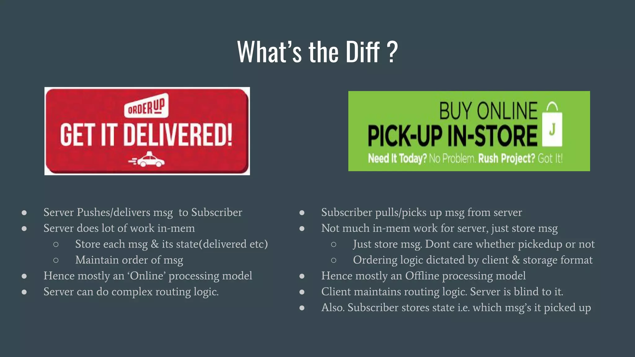 What’s the Diff ?
● Server Pushes/delivers msg to Subscriber
● Server does lot of work in-mem
○ Store each msg & its state(delivered etc)
○ Maintain order of msg
● Hence mostly an ‘Online’ processing model
● Server can do complex routing logic.
● Subscriber pulls/picks up msg from server
● Not much in-mem work for server, just store msg
○ Just store msg. Dont care whether pickedup or not
○ Ordering logic dictated by client & storage format
● Hence mostly an Oﬄine processing model
● Client maintains routing logic. Server is blind to it.
● Also. Subscriber stores state i.e. which msg’s it picked up
 