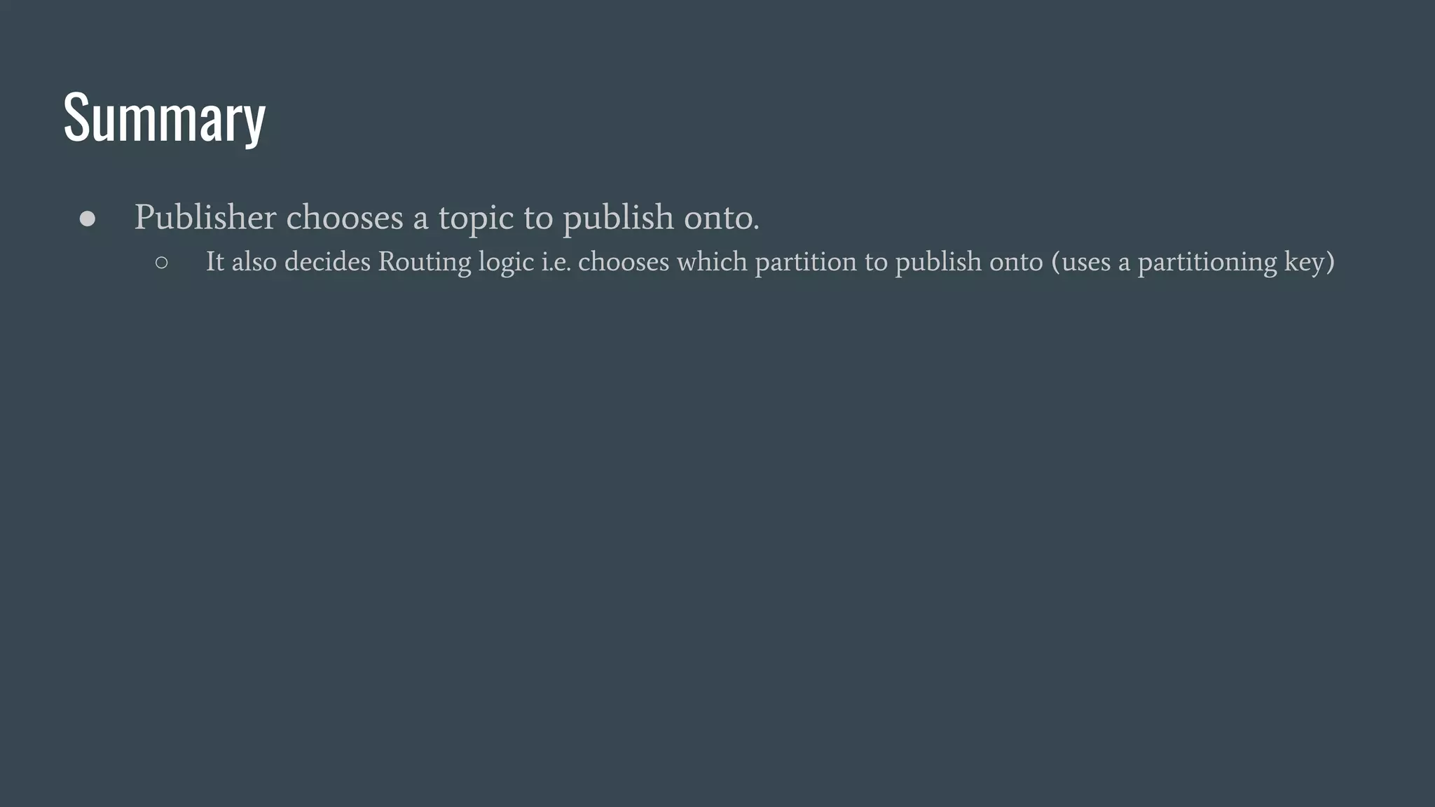 Summary
● Publisher chooses a topic to publish onto.
○ It also decides Routing logic i.e. chooses which partition to publish onto (uses a partitioning key)
 