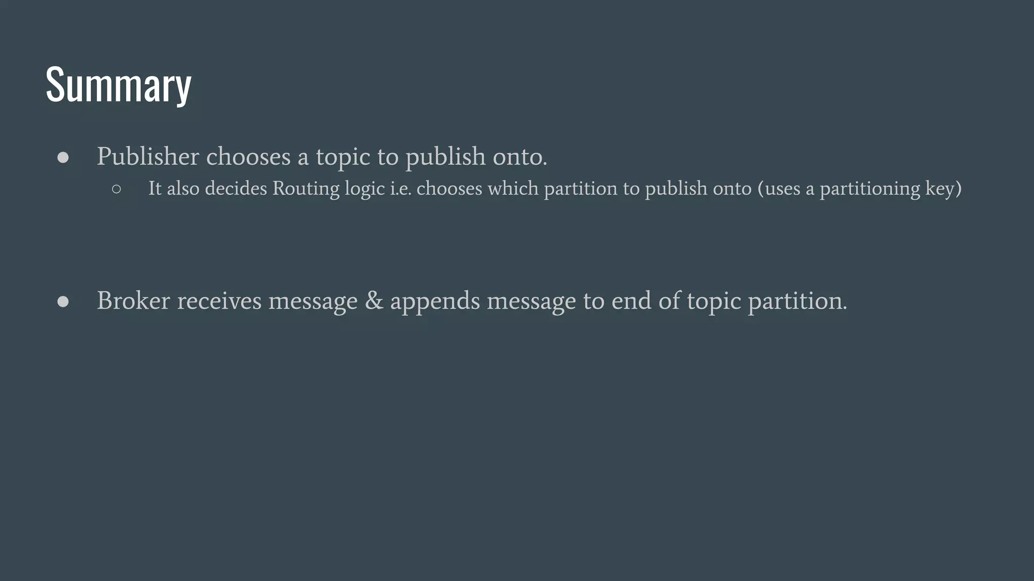 Summary
● Publisher chooses a topic to publish onto.
○ It also decides Routing logic i.e. chooses which partition to publish onto (uses a partitioning key)
● Broker receives message & appends message to end of topic partition.
 