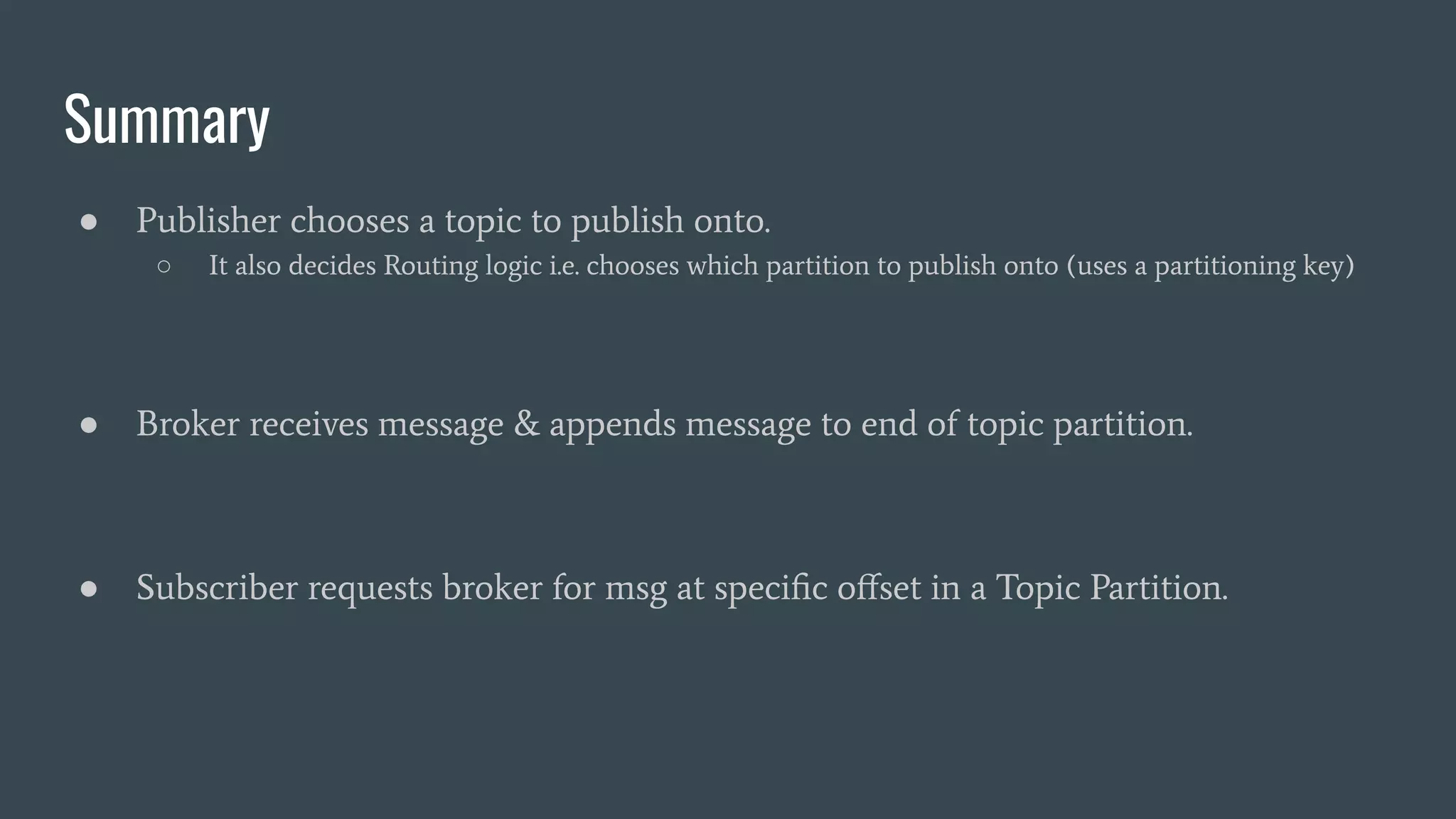 Summary
● Publisher chooses a topic to publish onto.
○ It also decides Routing logic i.e. chooses which partition to publish onto (uses a partitioning key)
● Broker receives message & appends message to end of topic partition.
● Subscriber requests broker for msg at speciﬁc oﬀset in a Topic Partition.
 