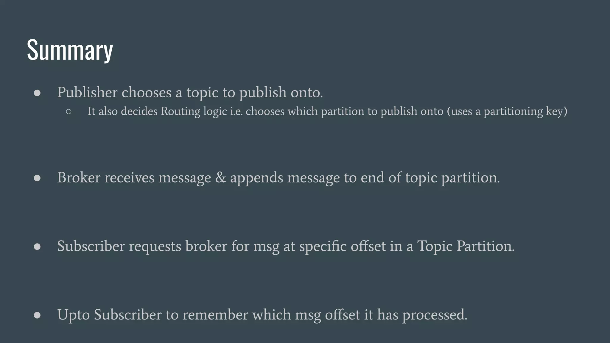 Summary
● Publisher chooses a topic to publish onto.
○ It also decides Routing logic i.e. chooses which partition to publish onto (uses a partitioning key)
● Broker receives message & appends message to end of topic partition.
● Subscriber requests broker for msg at speciﬁc oﬀset in a Topic Partition.
● Upto Subscriber to remember which msg oﬀset it has processed.
 