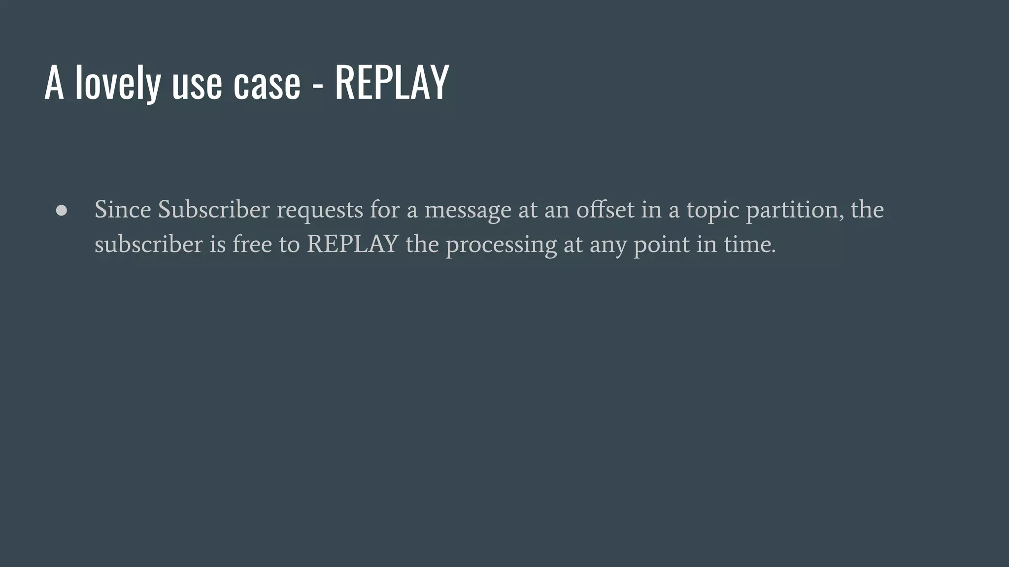 A lovely use case - REPLAY
● Since Subscriber requests for a message at an oﬀset in a topic partition, the
subscriber is free to REPLAY the processing at any point in time.
 