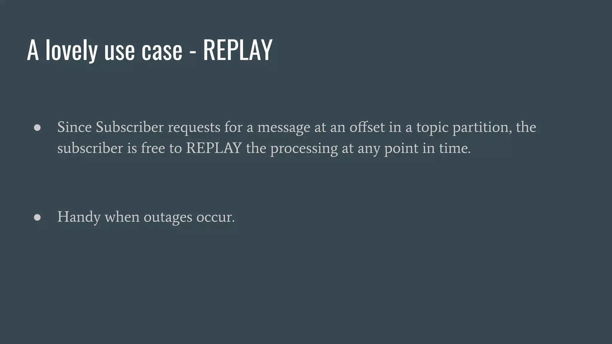 A lovely use case - REPLAY
● Since Subscriber requests for a message at an oﬀset in a topic partition, the
subscriber is free to REPLAY the processing at any point in time.
● Handy when outages occur.
 