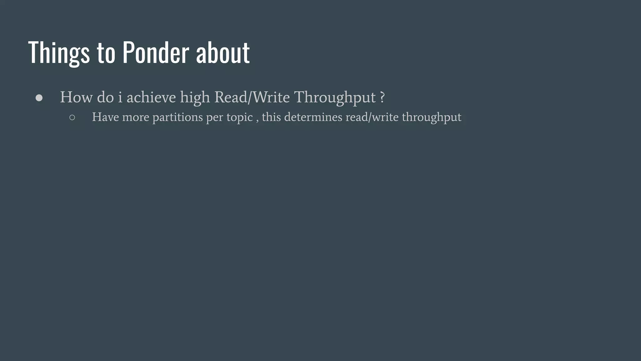 Things to Ponder about
● How do i achieve high Read/Write Throughput ?
○ Have more partitions per topic , this determines read/write throughput
 