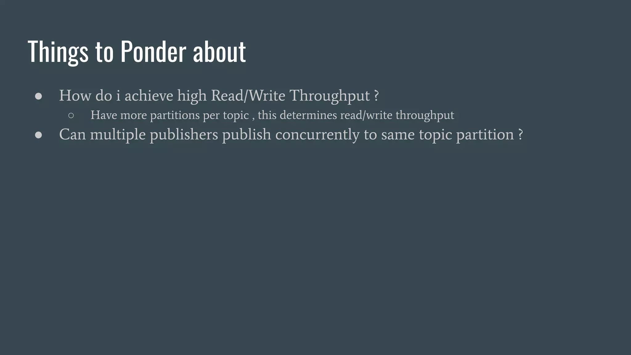 Things to Ponder about
● How do i achieve high Read/Write Throughput ?
○ Have more partitions per topic , this determines read/write throughput
● Can multiple publishers publish concurrently to same topic partition ?
 