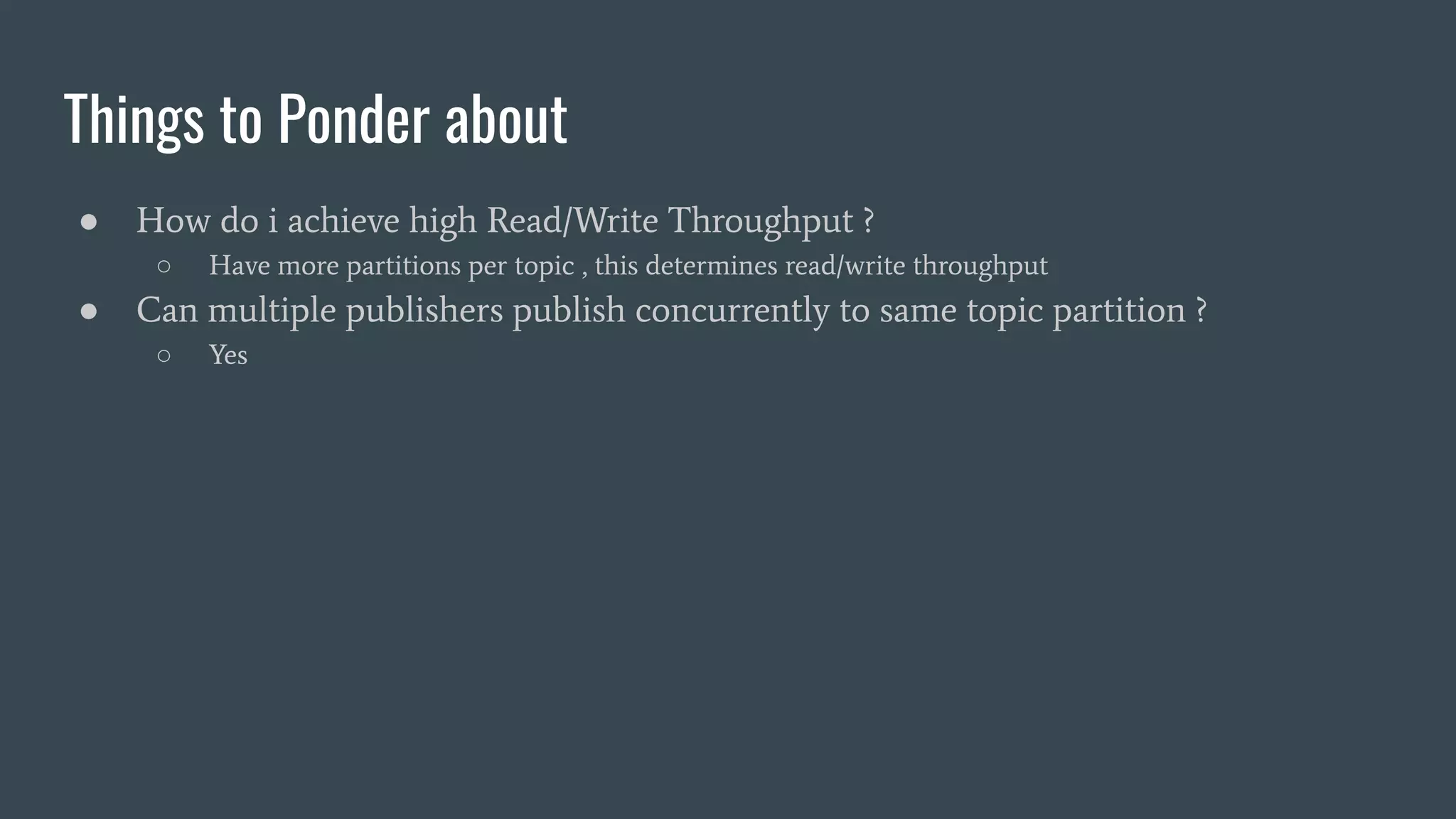 Things to Ponder about
● How do i achieve high Read/Write Throughput ?
○ Have more partitions per topic , this determines read/write throughput
● Can multiple publishers publish concurrently to same topic partition ?
○ Yes
 