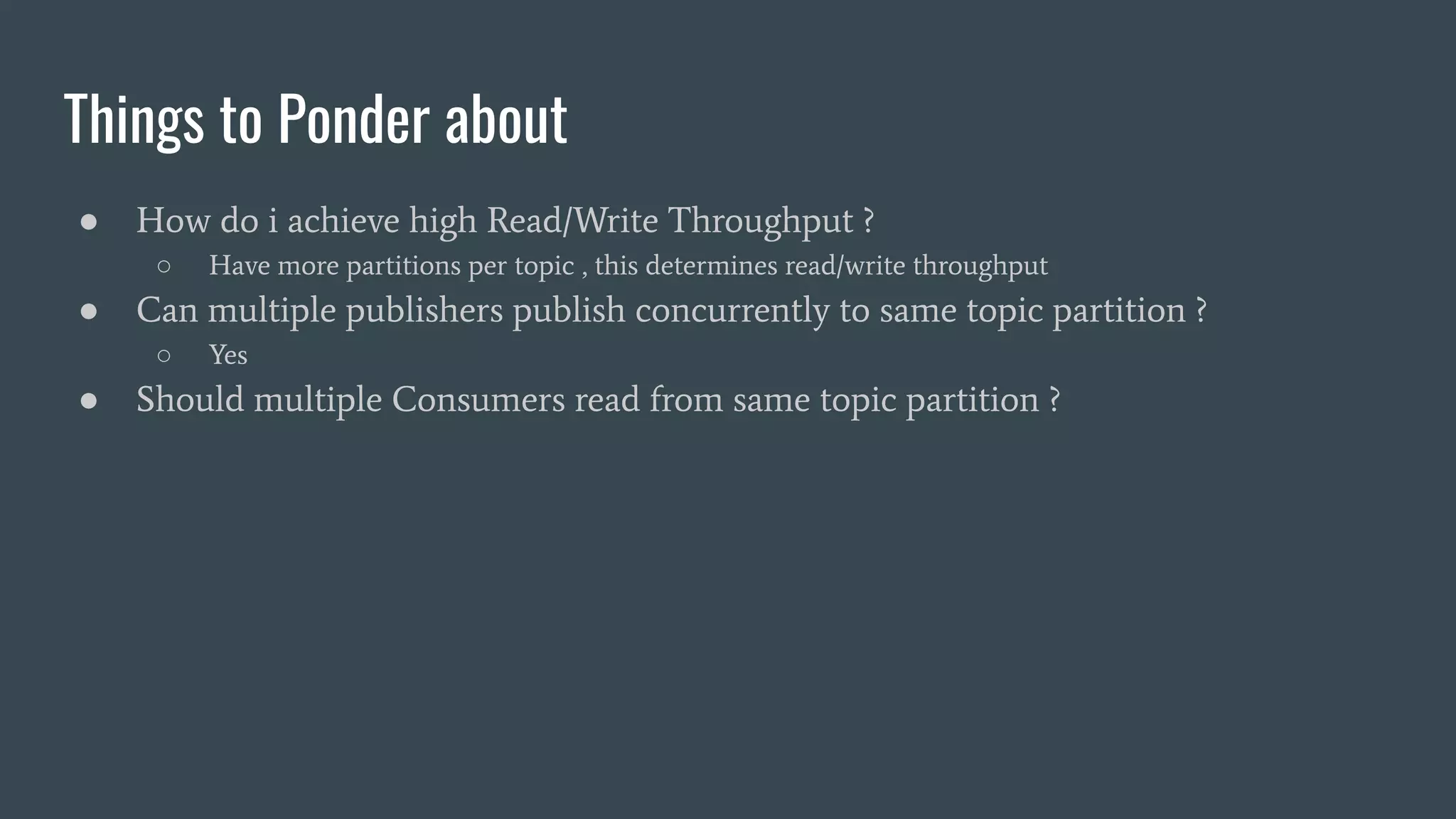 Things to Ponder about
● How do i achieve high Read/Write Throughput ?
○ Have more partitions per topic , this determines read/write throughput
● Can multiple publishers publish concurrently to same topic partition ?
○ Yes
● Should multiple Consumers read from same topic partition ?
 