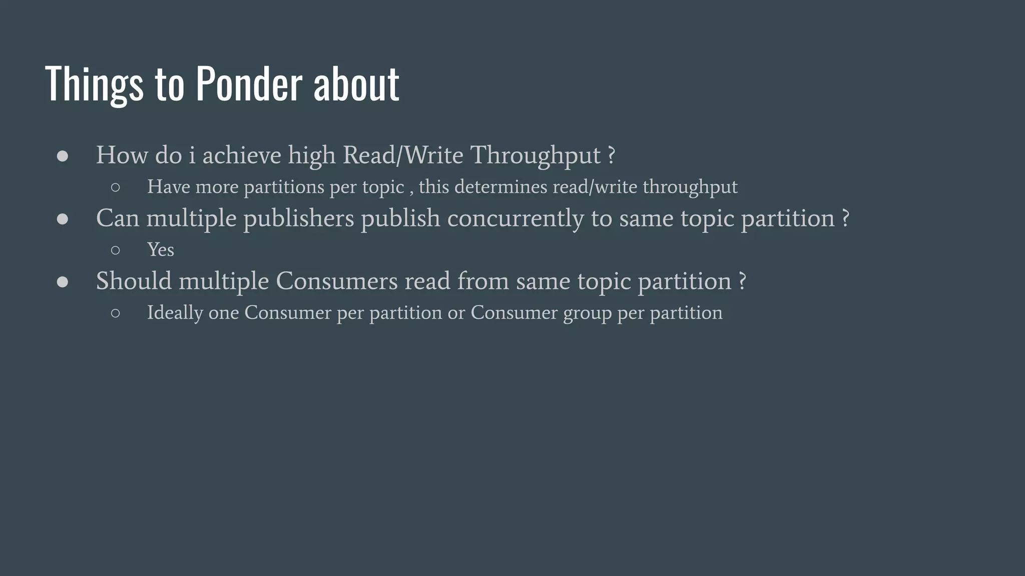 Things to Ponder about
● How do i achieve high Read/Write Throughput ?
○ Have more partitions per topic , this determines read/write throughput
● Can multiple publishers publish concurrently to same topic partition ?
○ Yes
● Should multiple Consumers read from same topic partition ?
○ Ideally one Consumer per partition or Consumer group per partition
 