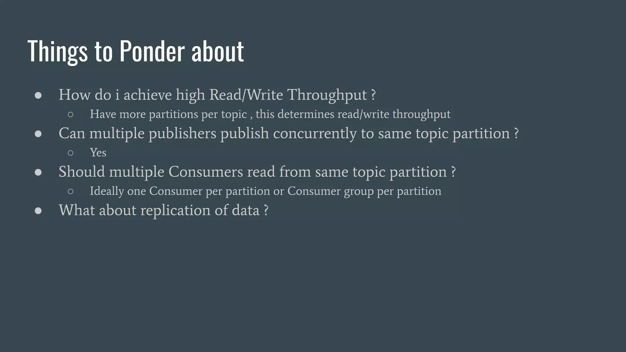 Things to Ponder about
● How do i achieve high Read/Write Throughput ?
○ Have more partitions per topic , this determines read/write throughput
● Can multiple publishers publish concurrently to same topic partition ?
○ Yes
● Should multiple Consumers read from same topic partition ?
○ Ideally one Consumer per partition or Consumer group per partition
● What about replication of data ?
 