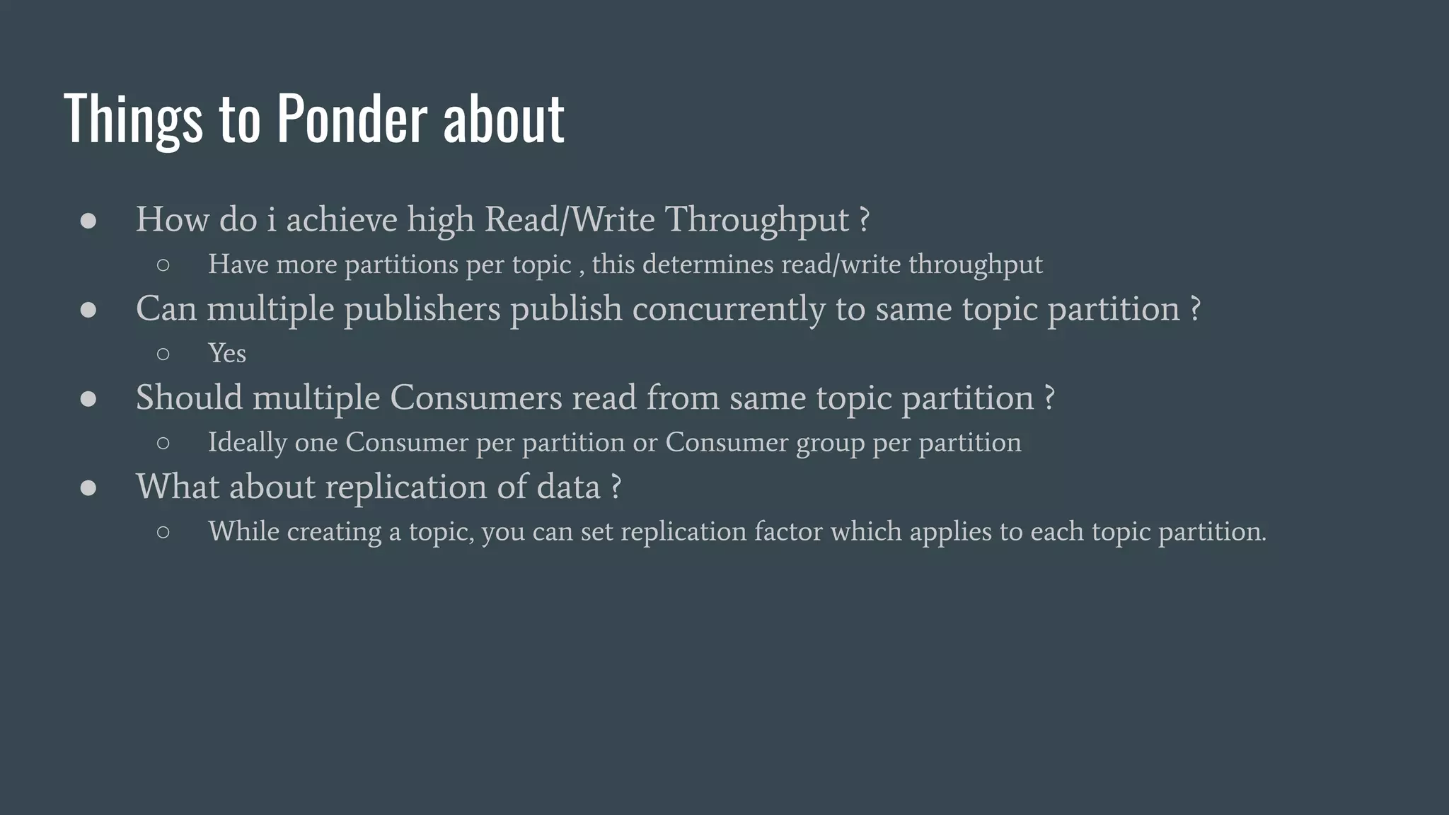 Things to Ponder about
● How do i achieve high Read/Write Throughput ?
○ Have more partitions per topic , this determines read/write throughput
● Can multiple publishers publish concurrently to same topic partition ?
○ Yes
● Should multiple Consumers read from same topic partition ?
○ Ideally one Consumer per partition or Consumer group per partition
● What about replication of data ?
○ While creating a topic, you can set replication factor which applies to each topic partition.
 