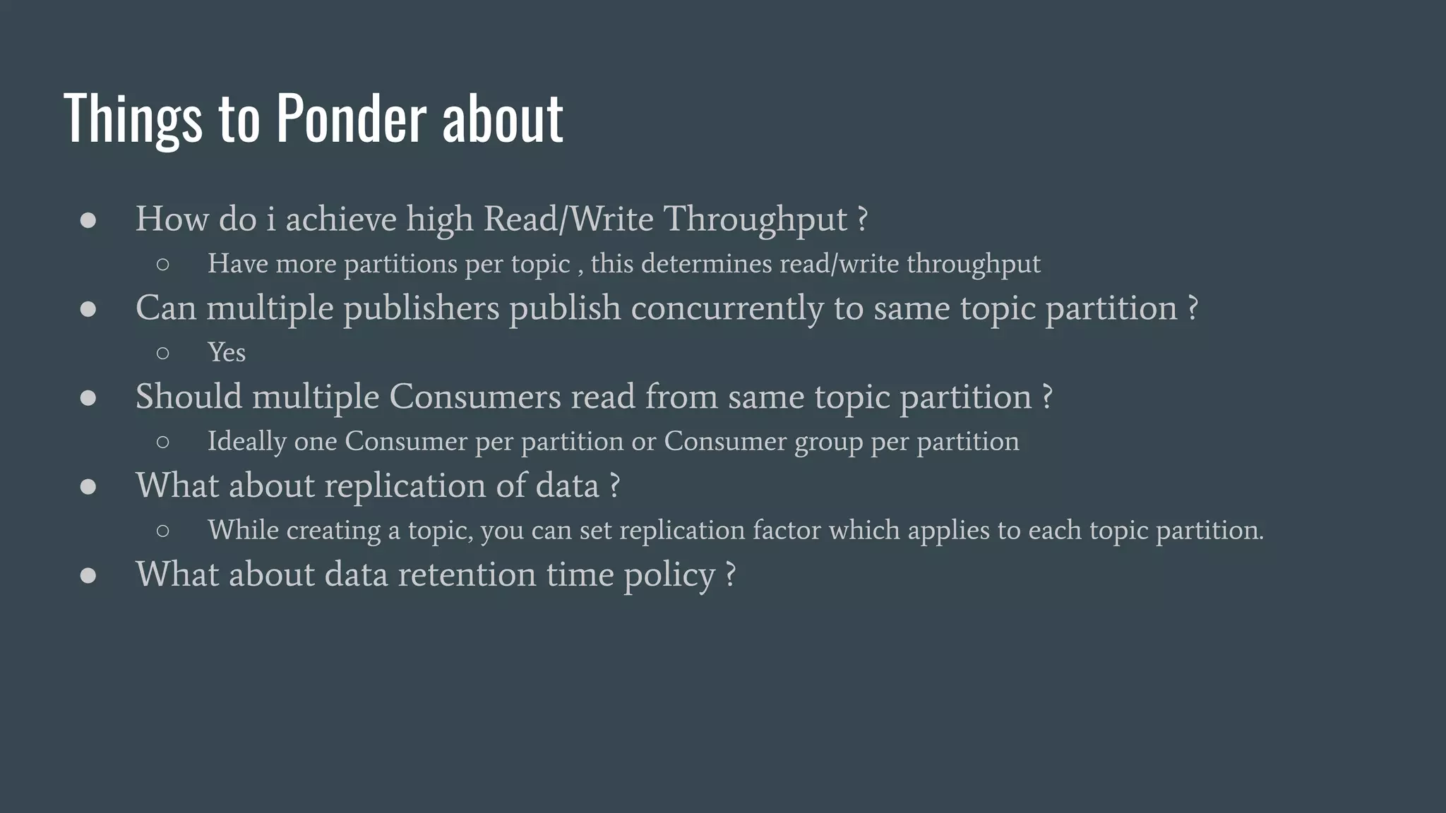 Things to Ponder about
● How do i achieve high Read/Write Throughput ?
○ Have more partitions per topic , this determines read/write throughput
● Can multiple publishers publish concurrently to same topic partition ?
○ Yes
● Should multiple Consumers read from same topic partition ?
○ Ideally one Consumer per partition or Consumer group per partition
● What about replication of data ?
○ While creating a topic, you can set replication factor which applies to each topic partition.
● What about data retention time policy ?
 