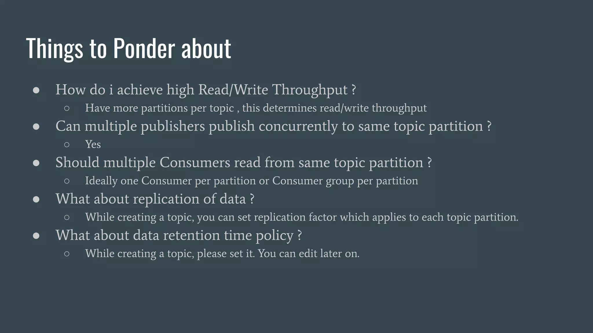 Things to Ponder about
● How do i achieve high Read/Write Throughput ?
○ Have more partitions per topic , this determines read/write throughput
● Can multiple publishers publish concurrently to same topic partition ?
○ Yes
● Should multiple Consumers read from same topic partition ?
○ Ideally one Consumer per partition or Consumer group per partition
● What about replication of data ?
○ While creating a topic, you can set replication factor which applies to each topic partition.
● What about data retention time policy ?
○ While creating a topic, please set it. You can edit later on.
 