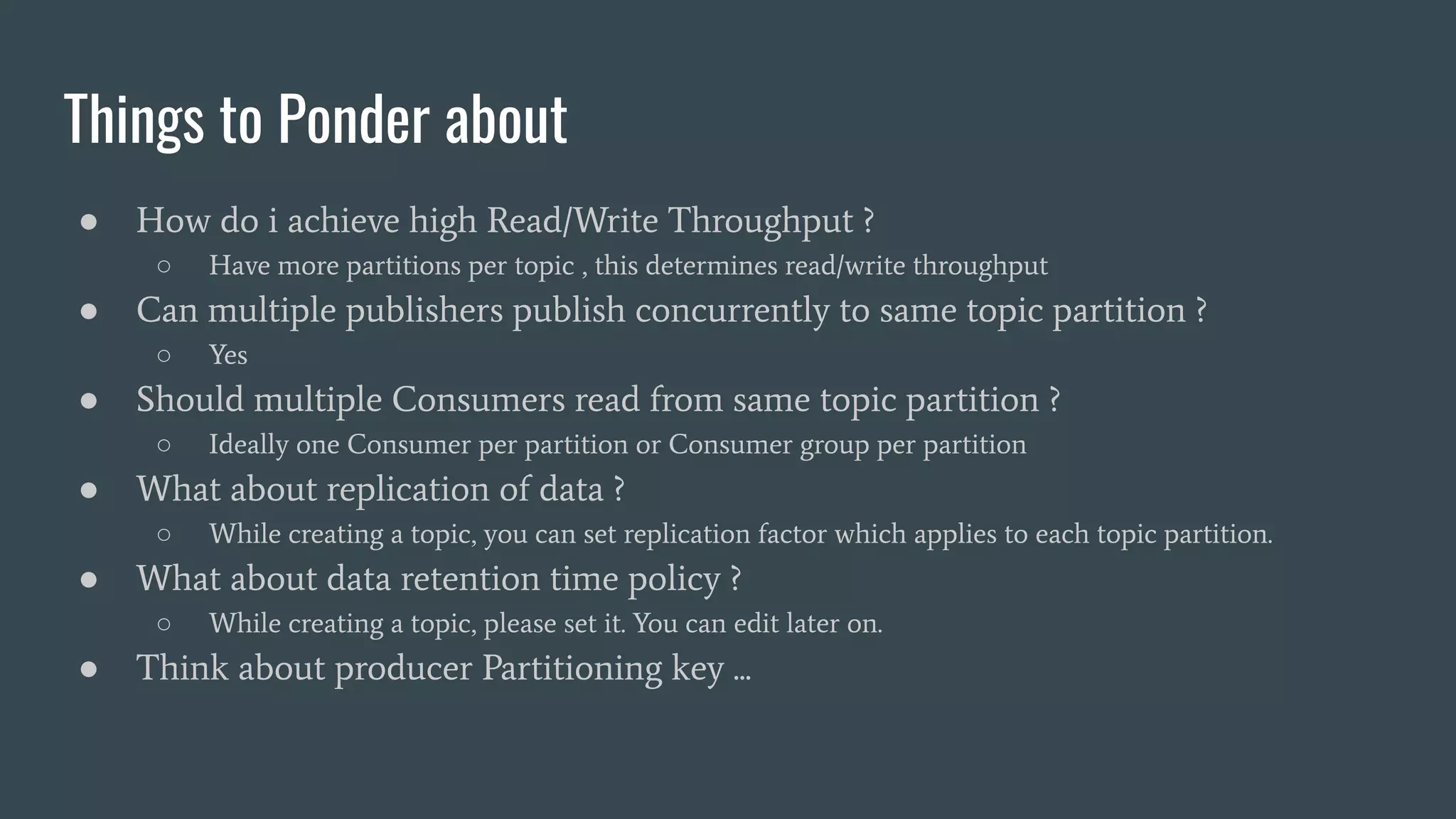 Things to Ponder about
● How do i achieve high Read/Write Throughput ?
○ Have more partitions per topic , this determines read/write throughput
● Can multiple publishers publish concurrently to same topic partition ?
○ Yes
● Should multiple Consumers read from same topic partition ?
○ Ideally one Consumer per partition or Consumer group per partition
● What about replication of data ?
○ While creating a topic, you can set replication factor which applies to each topic partition.
● What about data retention time policy ?
○ While creating a topic, please set it. You can edit later on.
● Think about producer Partitioning key ...
 