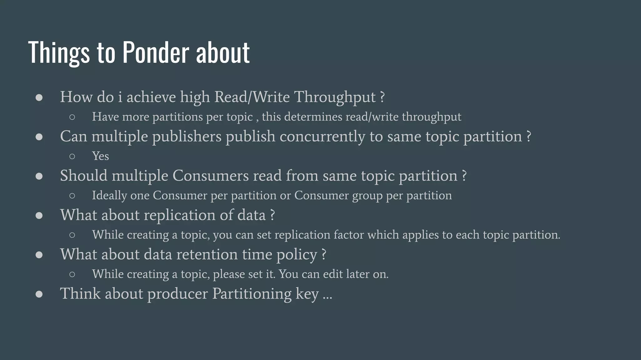 Things to Ponder about
● How do i achieve high Read/Write Throughput ?
○ Have more partitions per topic , this determines read/write throughput
● Can multiple publishers publish concurrently to same topic partition ?
○ Yes
● Should multiple Consumers read from same topic partition ?
○ Ideally one Consumer per partition or Consumer group per partition
● What about replication of data ?
○ While creating a topic, you can set replication factor which applies to each topic partition.
● What about data retention time policy ?
○ While creating a topic, please set it. You can edit later on.
● Think about producer Partitioning key …
 