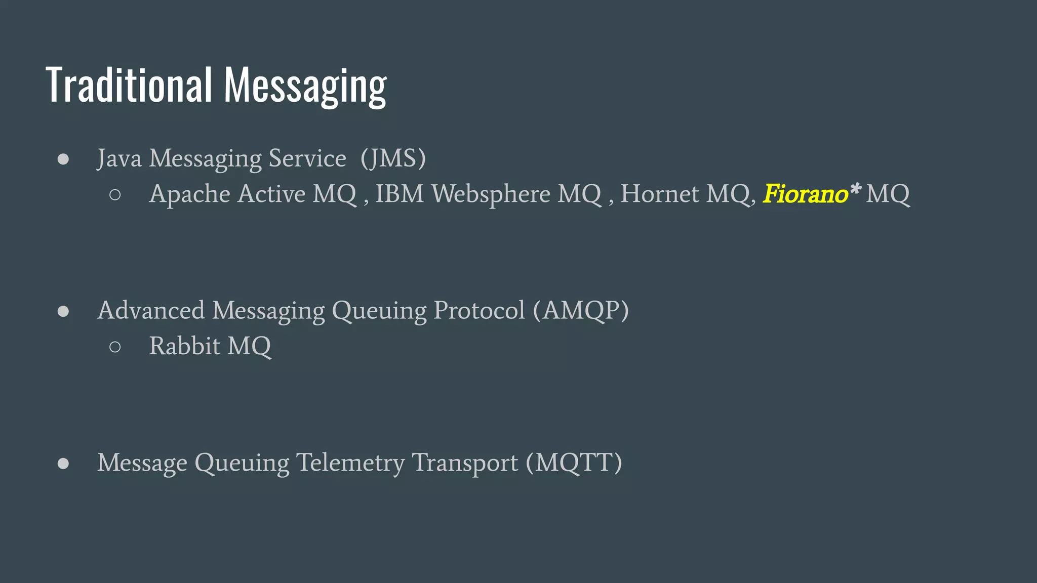 Traditional Messaging
● Java Messaging Service (JMS)
○ Apache Active MQ , IBM Websphere MQ , Hornet MQ, Fiorano* MQ
● Advanced Messaging Queuing Protocol (AMQP)
○ Rabbit MQ
● Message Queuing Telemetry Transport (MQTT)
 