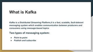 What is Kafka
Kafka is a Distributed Streaming Platform,it is a fast, scalable, fault-tolerant
messaging system which enables communication between producers and
consumers using message-based topics
Two types of messaging system:
● Point to point
● Publish and subscribe
 