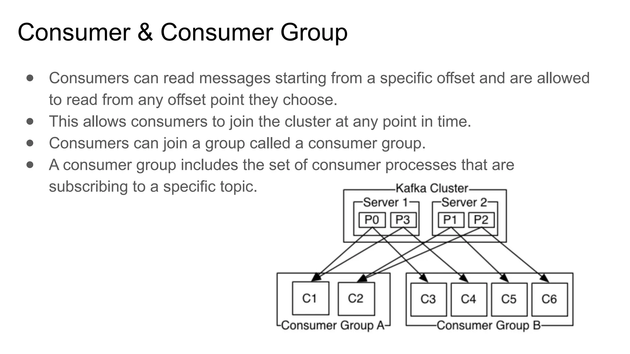 Consumer & Consumer Group
● Consumers can read messages starting from a specific offset and are allowed
to read from any offset point they choose.
● This allows consumers to join the cluster at any point in time.
● Consumers can join a group called a consumer group.
● A consumer group includes the set of consumer processes that are
subscribing to a specific topic.
 