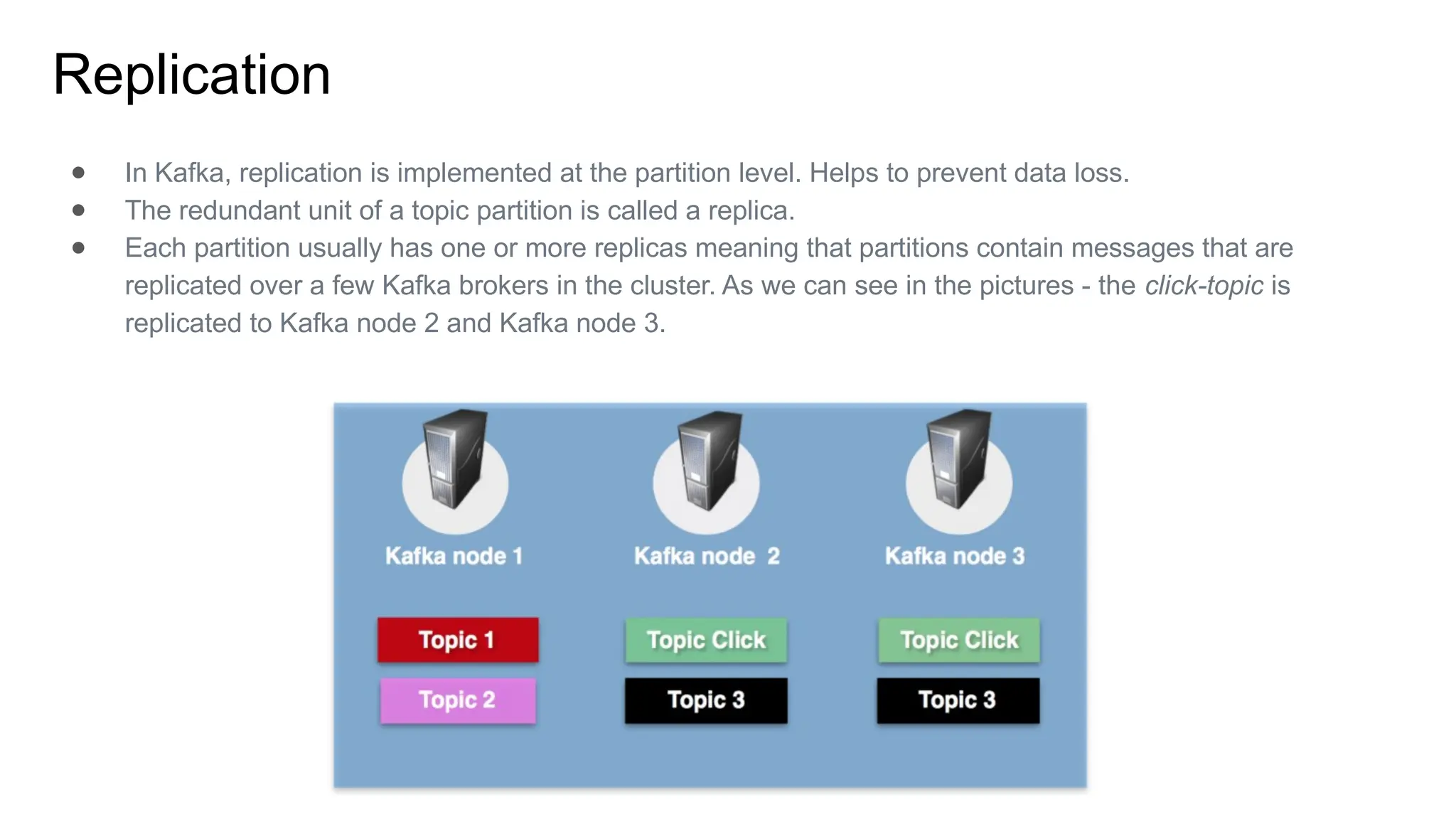 Replication
● In Kafka, replication is implemented at the partition level. Helps to prevent data loss.
● The redundant unit of a topic partition is called a replica.
● Each partition usually has one or more replicas meaning that partitions contain messages that are
replicated over a few Kafka brokers in the cluster. As we can see in the pictures - the click-topic is
replicated to Kafka node 2 and Kafka node 3.
 