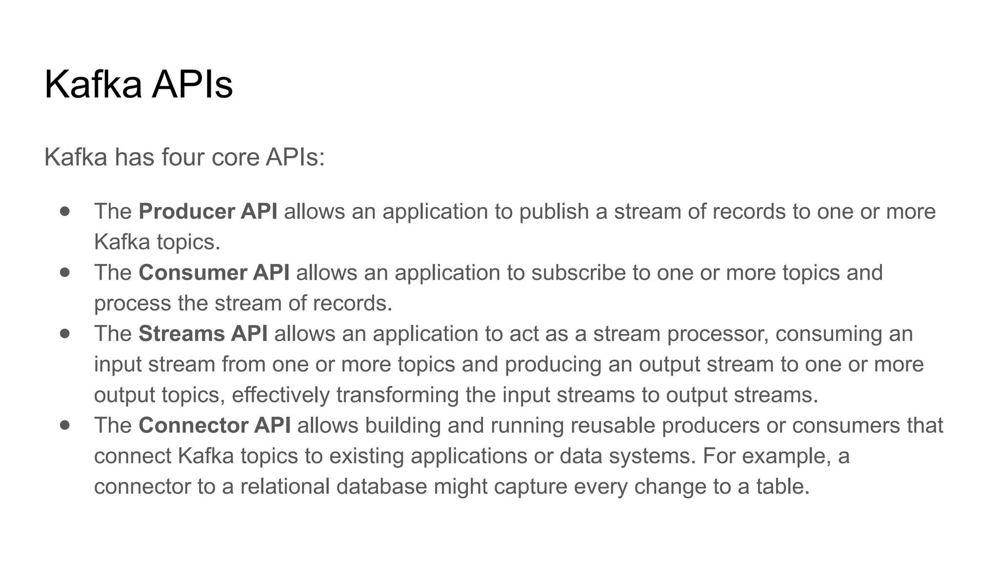 Kafka APIs
Kafka has four core APIs:
● The Producer API allows an application to publish a stream of records to one or more
Kafka topics.
● The Consumer API allows an application to subscribe to one or more topics and
process the stream of records.
● The Streams API allows an application to act as a stream processor, consuming an
input stream from one or more topics and producing an output stream to one or more
output topics, effectively transforming the input streams to output streams.
● The Connector API allows building and running reusable producers or consumers that
connect Kafka topics to existing applications or data systems. For example, a
connector to a relational database might capture every change to a table.
 