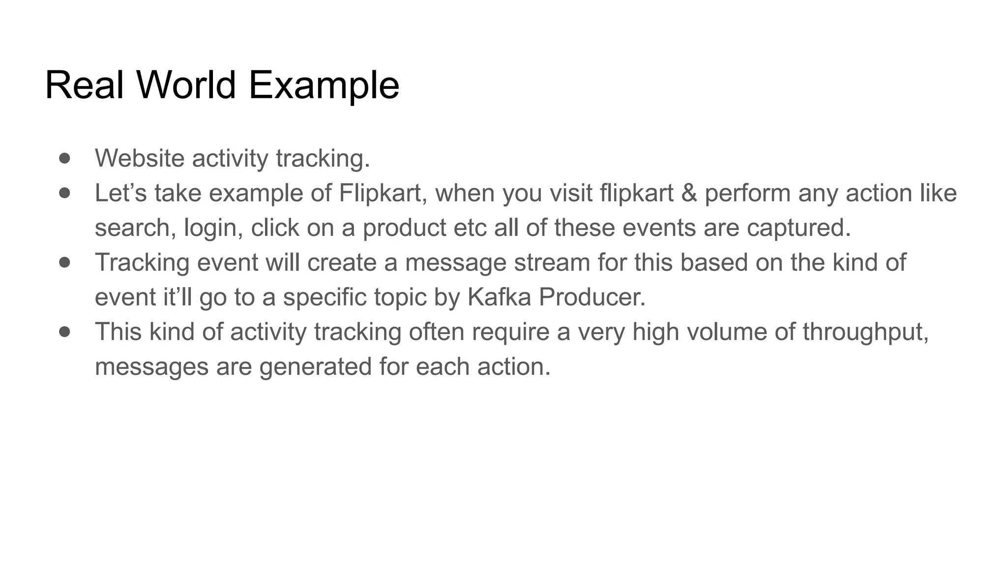 Real World Example
● Website activity tracking.
● Let’s take example of Flipkart, when you visit flipkart & perform any action like
search, login, click on a product etc all of these events are captured.
● Tracking event will create a message stream for this based on the kind of
event it’ll go to a specific topic by Kafka Producer.
● This kind of activity tracking often require a very high volume of throughput,
messages are generated for each action.
 
