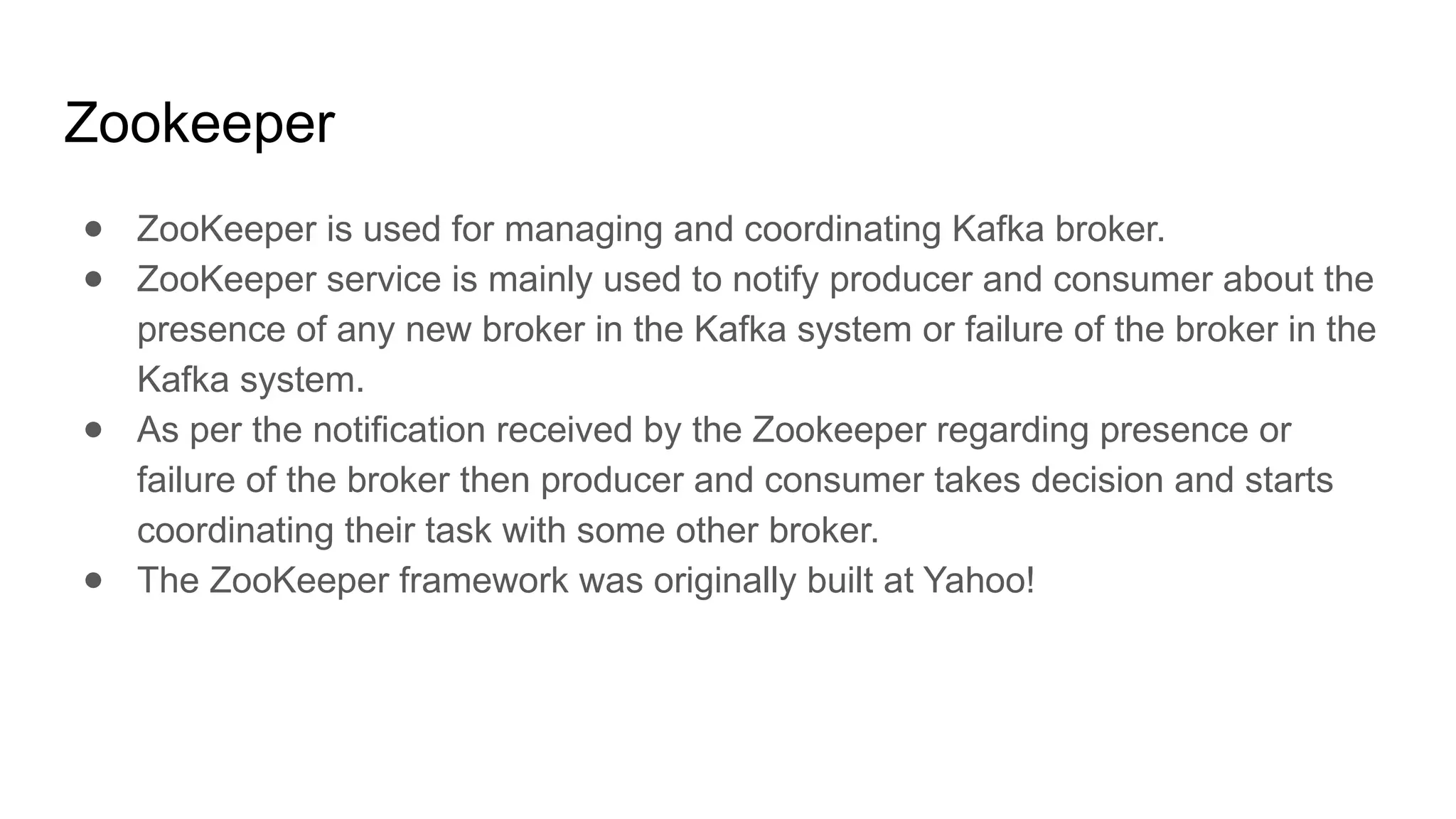 Zookeeper
● ZooKeeper is used for managing and coordinating Kafka broker.
● ZooKeeper service is mainly used to notify producer and consumer about the
presence of any new broker in the Kafka system or failure of the broker in the
Kafka system.
● As per the notification received by the Zookeeper regarding presence or
failure of the broker then producer and consumer takes decision and starts
coordinating their task with some other broker.
● The ZooKeeper framework was originally built at Yahoo!
 