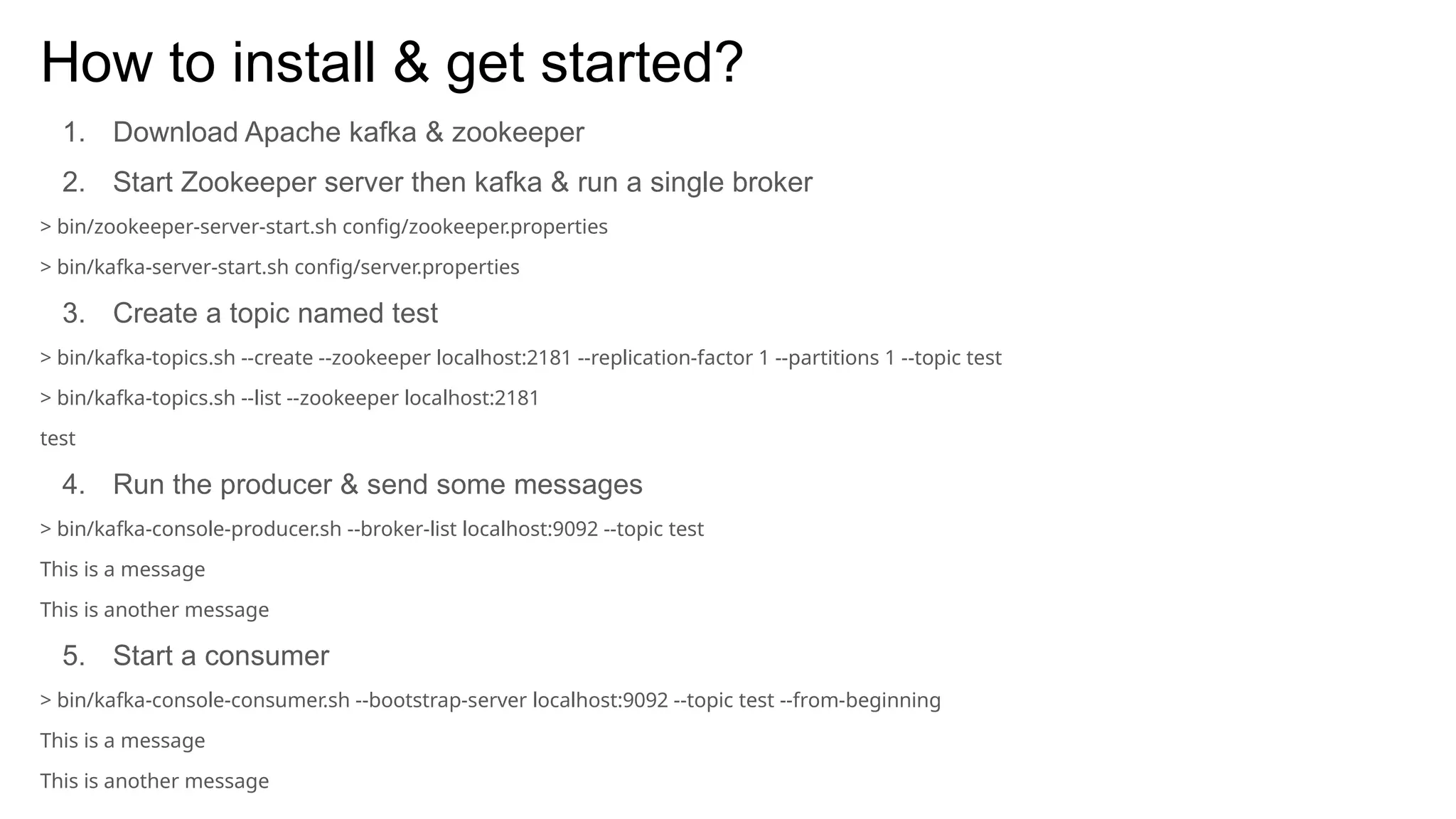 How to install & get started?
1. Download Apache kafka & zookeeper
2. Start Zookeeper server then kafka & run a single broker
> bin/zookeeper-server-start.sh config/zookeeper.properties
> bin/kafka-server-start.sh config/server.properties
3. Create a topic named test
> bin/kafka-topics.sh --create --zookeeper localhost:2181 --replication-factor 1 --partitions 1 --topic test
> bin/kafka-topics.sh --list --zookeeper localhost:2181
test
4. Run the producer & send some messages
> bin/kafka-console-producer.sh --broker-list localhost:9092 --topic test
This is a message
This is another message
5. Start a consumer
> bin/kafka-console-consumer.sh --bootstrap-server localhost:9092 --topic test --from-beginning
This is a message
This is another message
 