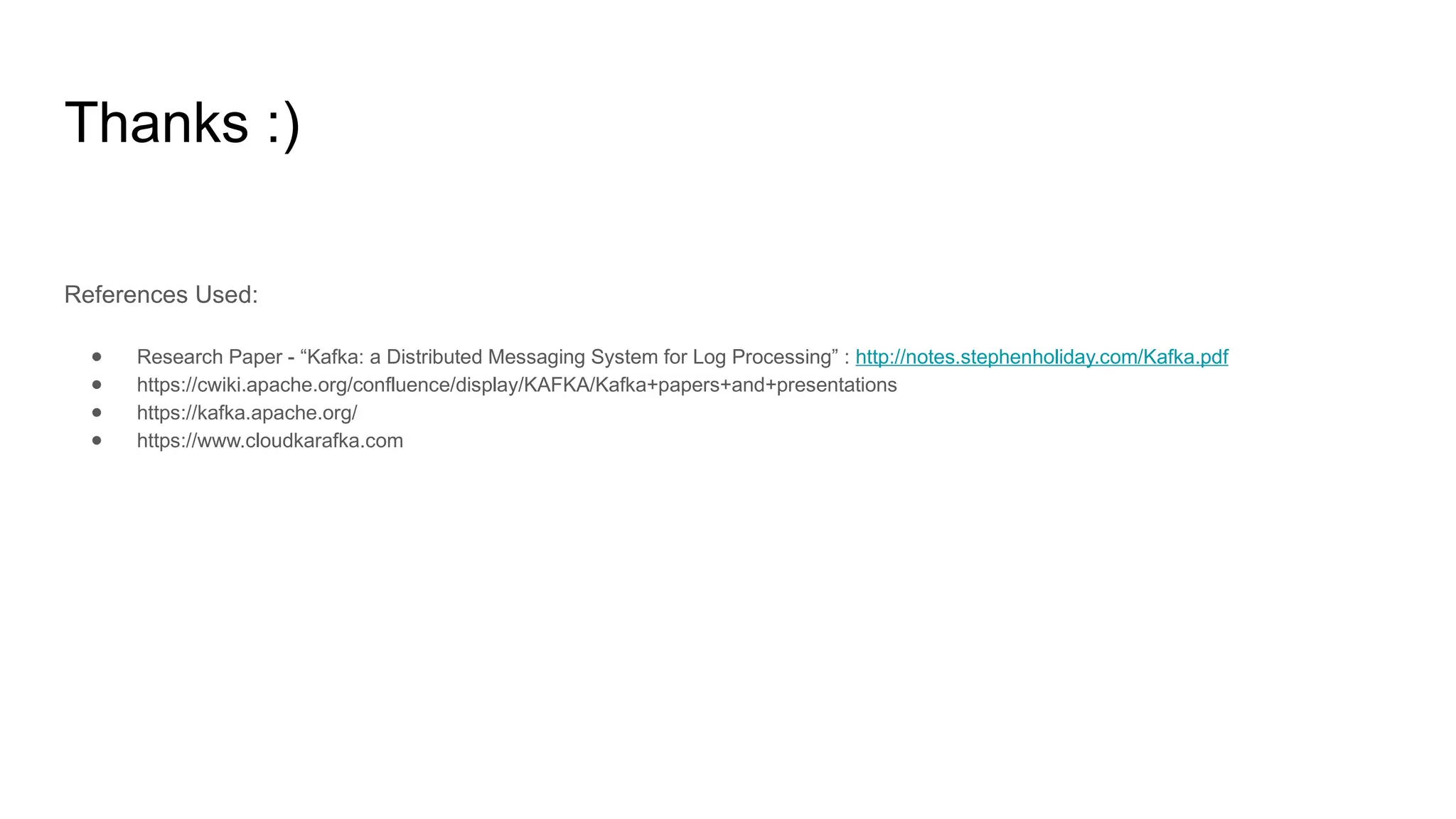 Thanks :)
References Used:
● Research Paper - “Kafka: a Distributed Messaging System for Log Processing” : http://notes.stephenholiday.com/Kafka.pdf
● https://cwiki.apache.org/confluence/display/KAFKA/Kafka+papers+and+presentations
● https://kafka.apache.org/
● https://www.cloudkarafka.com
 