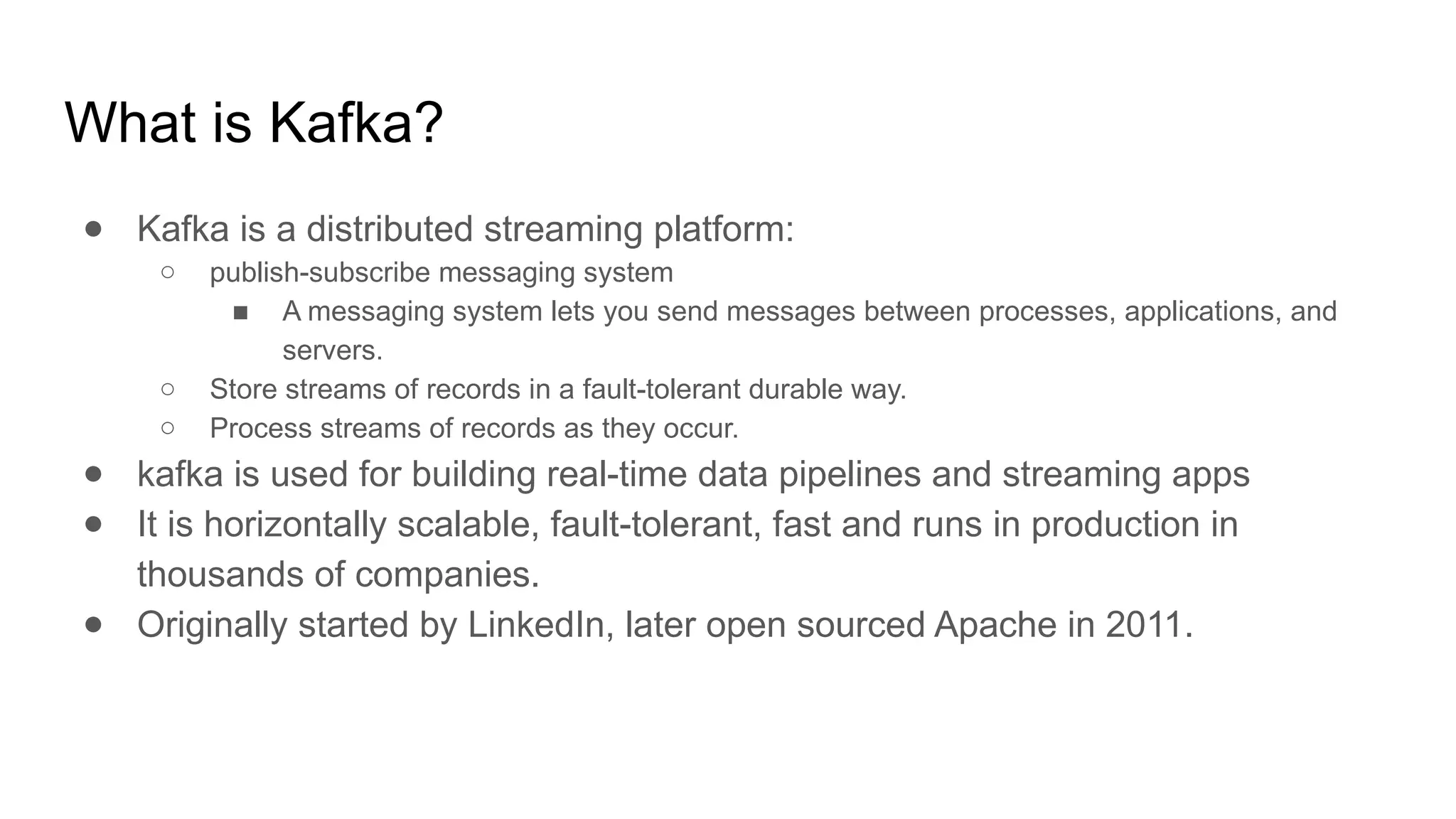 What is Kafka?
● Kafka is a distributed streaming platform:
○ publish-subscribe messaging system
■ A messaging system lets you send messages between processes, applications, and
servers.
○ Store streams of records in a fault-tolerant durable way.
○ Process streams of records as they occur.
● kafka is used for building real-time data pipelines and streaming apps
● It is horizontally scalable, fault-tolerant, fast and runs in production in
thousands of companies.
● Originally started by LinkedIn, later open sourced Apache in 2011.
 
