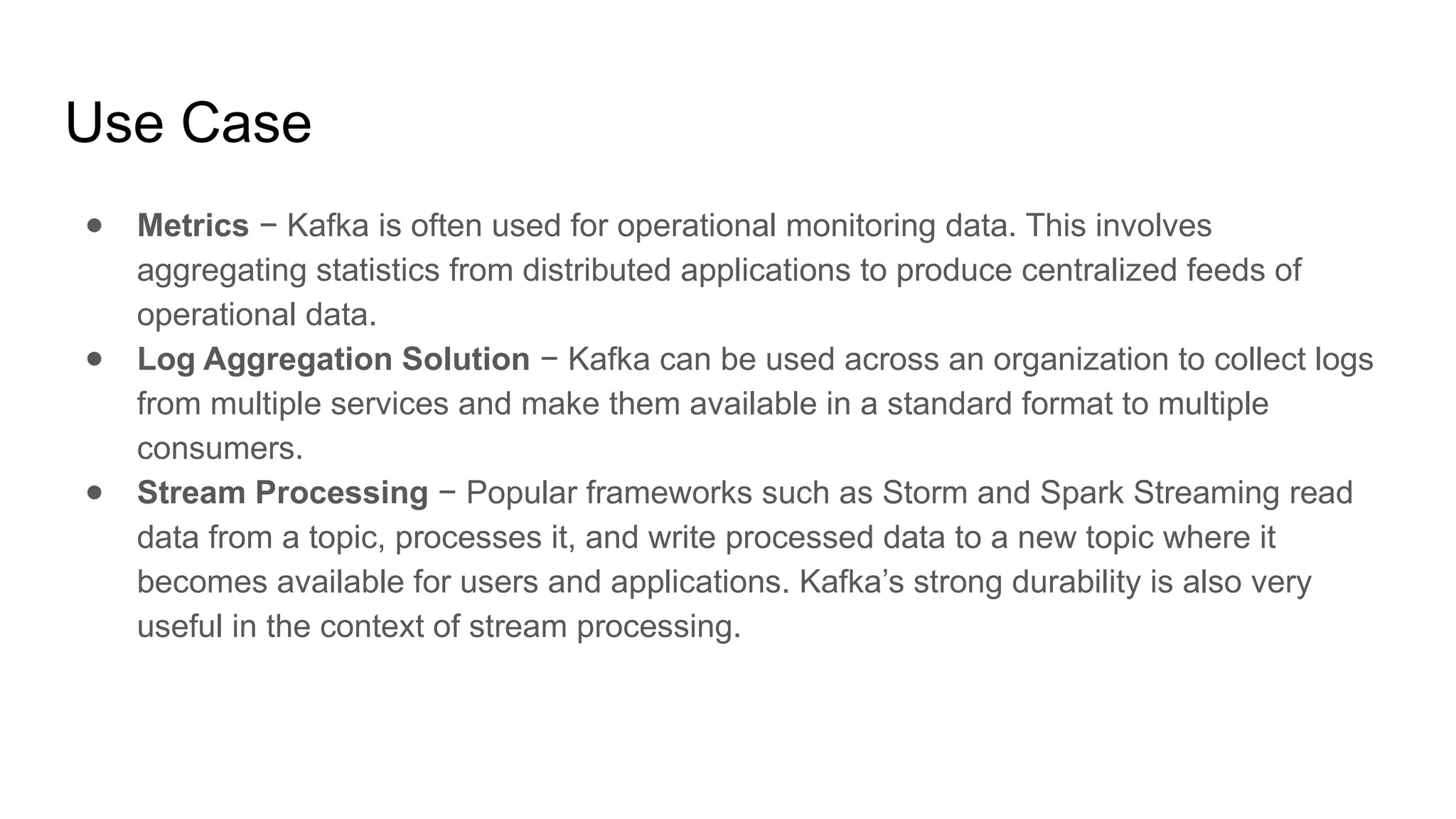 ● Metrics − Kafka is often used for operational monitoring data. This involves
aggregating statistics from distributed applications to produce centralized feeds of
operational data.
● Log Aggregation Solution − Kafka can be used across an organization to collect logs
from multiple services and make them available in a standard format to multiple
consumers.
● Stream Processing − Popular frameworks such as Storm and Spark Streaming read
data from a topic, processes it, and write processed data to a new topic where it
becomes available for users and applications. Kafka’s strong durability is also very
useful in the context of stream processing.
Use Case
 