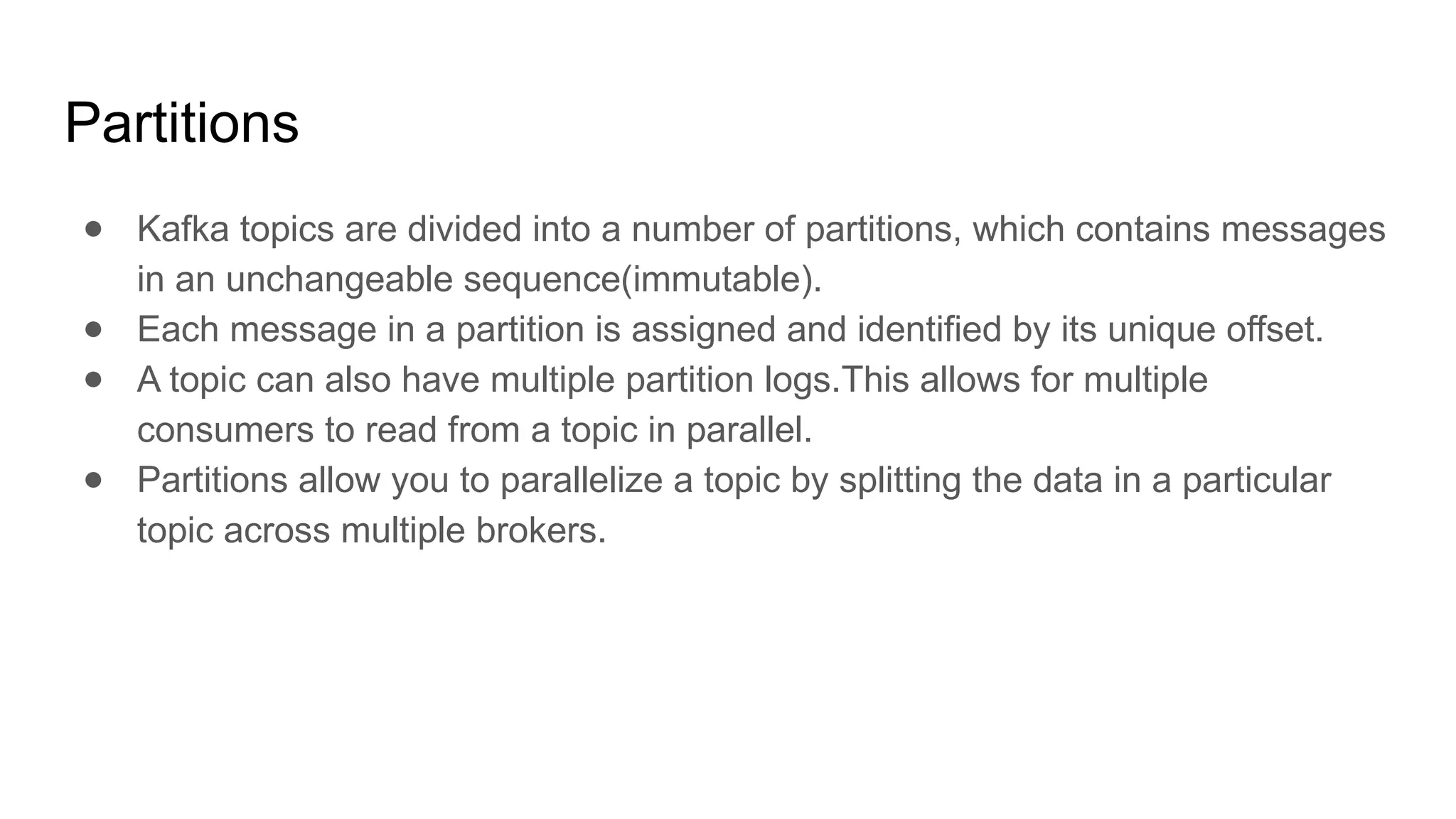 Partitions
● Kafka topics are divided into a number of partitions, which contains messages
in an unchangeable sequence(immutable).
● Each message in a partition is assigned and identified by its unique offset.
● A topic can also have multiple partition logs.This allows for multiple
consumers to read from a topic in parallel.
● Partitions allow you to parallelize a topic by splitting the data in a particular
topic across multiple brokers.
 