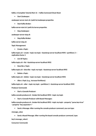 Kafka: A Complete Tutorial (Part 3) — Kafka Command Cheat Sheet
 Start Zookeeper:
zookeeper-server-start.sh /path/to/zookeeper.properties
 Start Kafka Broker:
kafka-server-start.sh /path/to/server.properties
 Stop Zookeeper:
zookeeper-server-stop.sh
 Stop Kafka Broker:
kafka-server-stop.sh
Topic Management
 Create a Topic:
kafka-topics.sh --create --topic my-topic --bootstrap-server localhost:9092 --partitions 3 --
replication-factor 2
 List All Topics:
kafka-topics.sh --list --bootstrap-server localhost:9092
 Describe a Topic:
kafka-topics.sh --describe --topic my-topic --bootstrap-server localhost:9092
 Delete a Topic:
kafka-topics.sh --delete --topic my-topic --bootstrap-server localhost:9092
 Alter a Topic (e.g., Increase Partitions):
kafka-topics.sh --alter --topic my-topic --partitions 5 --bootstrap-server localhost:9092
Producer Commands
 Start a Console Producer:
kafka-console-producer.sh --broker-list localhost:9092 --topic my-topic
 Start a Console Producer with Keyed Messages:
kafka-console-producer.sh --broker-list localhost:9092 --topic my-topic --property "parse.key=true"
--property "key.separator=:"
 Send a Message: After running the console producer command, you can type:
message_value
 Send a Keyed Message: After running the keyed console producer command, type:
key1:message_value1
Consumer Commands
 