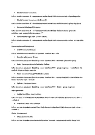  Start a Console Consumer:
kafka-console-consumer.sh --bootstrap-server localhost:9092 --topic my-topic --from-beginning
 Start a Console Consumer with Group ID:
kafka-console-consumer.sh --bootstrap-server localhost:9092 --topic my-topic --group my-group
 Consume Only Keyed Messages:
kafka-console-consumer.sh --bootstrap-server localhost:9092 --topic my-topic --property
print.key=true --property key.separator=":"
 Consume Messages from Specific Offset:
kafka-console-consumer.sh --bootstrap-server localhost:9092 --topic my-topic --offset 10 --partition
0
Consumer Group Management
 List All Consumer Groups:
kafka-consumer-groups.sh --bootstrap-server localhost:9092 --list
 Describe a Consumer Group:
kafka-consumer-groups.sh --bootstrap-server localhost:9092 --describe --group my-group
 Reset Consumer Group Offset to the Earliest:
kafka-consumer-groups.sh --bootstrap-server localhost:9092 --group my-group --reset-offsets --to-
earliest --topic my-topic --execute
 Reset Consumer Group Offset to the Latest:
kafka-consumer-groups.sh --bootstrap-server localhost:9092 --group my-group --reset-offsets --to-
latest --topic my-topic --execute
 Delete a Consumer Group:
kafka-consumer-groups.sh --bootstrap-server localhost:9092 --delete --group my-group
Message Offsets
 Get Earliest Offset for a Partition:
kafka-run-class.sh kafka.tools.GetOffsetShell --broker-list localhost:9092 --topic my-topic --time -2
--offsets 1
 Get Latest Offset for a Partition:
kafka-run-class.sh kafka.tools.GetOffsetShell --broker-list localhost:9092 --topic my-topic --time -1
--offsets 1
Cluster Management
 Check Cluster Health:
kafka-run-class.sh kafka.admin.BrokerApiVersionsCommand --bootstrap-server localhost:9092
 