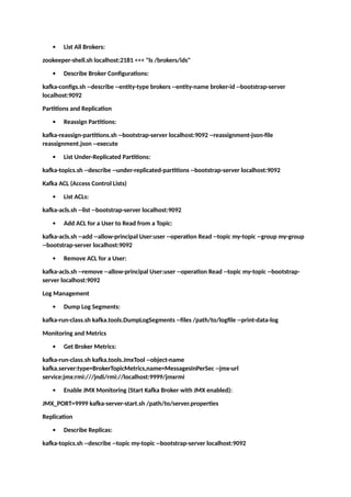 List All Brokers:
zookeeper-shell.sh localhost:2181 <<< "ls /brokers/ids"
 Describe Broker Configurations:
kafka-configs.sh --describe --entity-type brokers --entity-name broker-id --bootstrap-server
localhost:9092
Partitions and Replication
 Reassign Partitions:
kafka-reassign-partitions.sh --bootstrap-server localhost:9092 --reassignment-json-file
reassignment.json --execute
 List Under-Replicated Partitions:
kafka-topics.sh --describe --under-replicated-partitions --bootstrap-server localhost:9092
Kafka ACL (Access Control Lists)
 List ACLs:
kafka-acls.sh --list --bootstrap-server localhost:9092
 Add ACL for a User to Read from a Topic:
kafka-acls.sh --add --allow-principal User:user --operation Read --topic my-topic --group my-group
--bootstrap-server localhost:9092
 Remove ACL for a User:
kafka-acls.sh --remove --allow-principal User:user --operation Read --topic my-topic --bootstrap-
server localhost:9092
Log Management
 Dump Log Segments:
kafka-run-class.sh kafka.tools.DumpLogSegments --files /path/to/logfile --print-data-log
Monitoring and Metrics
 Get Broker Metrics:
kafka-run-class.sh kafka.tools.JmxTool --object-name
kafka.server:type=BrokerTopicMetrics,name=MessagesInPerSec --jmx-url
service:jmx:rmi:///jndi/rmi://localhost:9999/jmxrmi
 Enable JMX Monitoring (Start Kafka Broker with JMX enabled):
JMX_PORT=9999 kafka-server-start.sh /path/to/server.properties
Replication
 Describe Replicas:
kafka-topics.sh --describe --topic my-topic --bootstrap-server localhost:9092
 