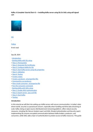 Kafka: A Complete Tutorial (Part 4) — Installing Kafka server using SSL Or SASL using self signed
cert
WS
·
Follow
8 min read
·
Sep 28, 2024
· Introduction:
· Starting Kafka with SSL setup
∘ Step 1: Prerequisites
∘ Step 2: Generate SSL Certificates
∘ Step 3: Configure Kafka for SSL
∘ Step 4: Start Kafka server using SSL properties
∘ Step 5: Validation
∘ Step 6: Testing
∘ Create a topic:
∘ Create a producer_ssl.properties file:
∘ Command to run producer:
∘ Now create consumer_ssl.properies file
∘ Run the consumer command:
· Starting Kafka with SASL setup
∘ Step 1: Enable SASL Authentication
∘ Step 3: Export server_jaas.conf file
∘ Step 3: Start Kafka
∘ Testing:
Introduction:
In this tutorial we will dive into setting up a Kafka server with secure communication. In today’s data-
driven world, security is a paramount concern, especially when handling real-time data streaming at
scale. Kafka, being an open-source distributed event streaming platform, offers robust security
measures, including SSL (Secure Sockets Layer) and SASL (Simple Authentication and Security Layer).
Implementing SSL ensures encrypted communication between Kafka brokers, producers, and
consumers, while SASL adds a layer of authentication to protect access to Kafka resources. This guide
 