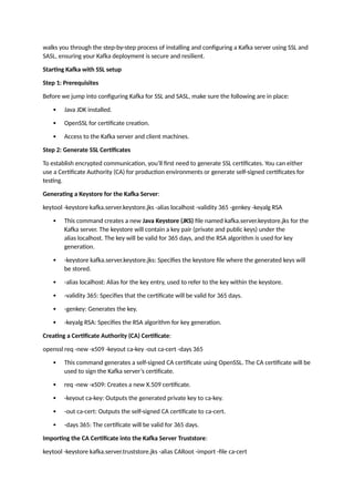 walks you through the step-by-step process of installing and configuring a Kafka server using SSL and
SASL, ensuring your Kafka deployment is secure and resilient.
Starting Kafka with SSL setup
Step 1: Prerequisites
Before we jump into configuring Kafka for SSL and SASL, make sure the following are in place:
 Java JDK installed.
 OpenSSL for certificate creation.
 Access to the Kafka server and client machines.
Step 2: Generate SSL Certificates
To establish encrypted communication, you’ll first need to generate SSL certificates. You can either
use a Certificate Authority (CA) for production environments or generate self-signed certificates for
testing.
Generating a Keystore for the Kafka Server:
keytool -keystore kafka.server.keystore.jks -alias localhost -validity 365 -genkey -keyalg RSA
 This command creates a new Java Keystore (JKS) file named kafka.server.keystore.jks for the
Kafka server. The keystore will contain a key pair (private and public keys) under the
alias localhost. The key will be valid for 365 days, and the RSA algorithm is used for key
generation.
 -keystore kafka.server.keystore.jks: Specifies the keystore file where the generated keys will
be stored.
 -alias localhost: Alias for the key entry, used to refer to the key within the keystore.
 -validity 365: Specifies that the certificate will be valid for 365 days.
 -genkey: Generates the key.
 -keyalg RSA: Specifies the RSA algorithm for key generation.
Creating a Certificate Authority (CA) Certificate:
openssl req -new -x509 -keyout ca-key -out ca-cert -days 365
 This command generates a self-signed CA certificate using OpenSSL. The CA certificate will be
used to sign the Kafka server’s certificate.
 req -new -x509: Creates a new X.509 certificate.
 -keyout ca-key: Outputs the generated private key to ca-key.
 -out ca-cert: Outputs the self-signed CA certificate to ca-cert.
 -days 365: The certificate will be valid for 365 days.
Importing the CA Certificate into the Kafka Server Truststore:
keytool -keystore kafka.server.truststore.jks -alias CARoot -import -file ca-cert
 