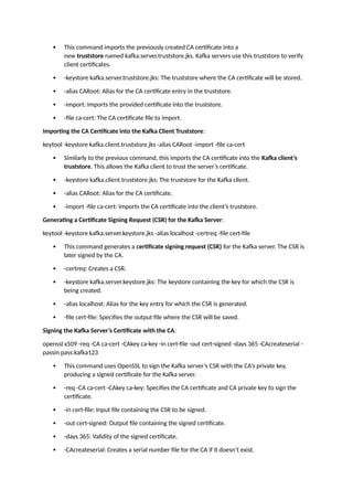  This command imports the previously created CA certificate into a
new truststore named kafka.server.truststore.jks. Kafka servers use this truststore to verify
client certificates.
 -keystore kafka.server.truststore.jks: The truststore where the CA certificate will be stored.
 -alias CARoot: Alias for the CA certificate entry in the truststore.
 -import: Imports the provided certificate into the truststore.
 -file ca-cert: The CA certificate file to import.
Importing the CA Certificate into the Kafka Client Truststore:
keytool -keystore kafka.client.truststore.jks -alias CARoot -import -file ca-cert
 Similarly to the previous command, this imports the CA certificate into the Kafka client’s
truststore. This allows the Kafka client to trust the server’s certificate.
 -keystore kafka.client.truststore.jks: The truststore for the Kafka client.
 -alias CARoot: Alias for the CA certificate.
 -import -file ca-cert: Imports the CA certificate into the client’s truststore.
Generating a Certificate Signing Request (CSR) for the Kafka Server:
keytool -keystore kafka.server.keystore.jks -alias localhost -certreq -file cert-file
 This command generates a certificate signing request (CSR) for the Kafka server. The CSR is
later signed by the CA.
 -certreq: Creates a CSR.
 -keystore kafka.server.keystore.jks: The keystore containing the key for which the CSR is
being created.
 -alias localhost: Alias for the key entry for which the CSR is generated.
 -file cert-file: Specifies the output file where the CSR will be saved.
Signing the Kafka Server’s Certificate with the CA:
openssl x509 -req -CA ca-cert -CAkey ca-key -in cert-file -out cert-signed -days 365 -CAcreateserial -
passin pass:kafka123
 This command uses OpenSSL to sign the Kafka server’s CSR with the CA’s private key,
producing a signed certificate for the Kafka server.
 -req -CA ca-cert -CAkey ca-key: Specifies the CA certificate and CA private key to sign the
certificate.
 -in cert-file: Input file containing the CSR to be signed.
 -out cert-signed: Output file containing the signed certificate.
 -days 365: Validity of the signed certificate.
 -CAcreateserial: Creates a serial number file for the CA if it doesn’t exist.
 