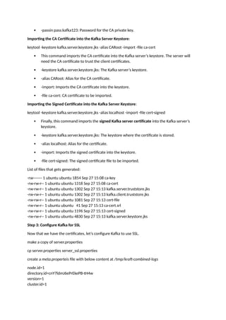  -passin pass:kafka123: Password for the CA private key.
Importing the CA Certificate into the Kafka Server Keystore:
keytool -keystore kafka.server.keystore.jks -alias CARoot -import -file ca-cert
 This command imports the CA certificate into the Kafka server’s keystore. The server will
need the CA certificate to trust the client certificates.
 -keystore kafka.server.keystore.jks: The Kafka server’s keystore.
 -alias CARoot: Alias for the CA certificate.
 -import: Imports the CA certificate into the keystore.
 -file ca-cert: CA certificate to be imported.
Importing the Signed Certificate into the Kafka Server Keystore:
keytool -keystore kafka.server.keystore.jks -alias localhost -import -file cert-signed
 Finally, this command imports the signed Kafka server certificate into the Kafka server’s
keystore.
 -keystore kafka.server.keystore.jks: The keystore where the certificate is stored.
 -alias localhost: Alias for the certificate.
 -import: Imports the signed certificate into the keystore.
 -file cert-signed: The signed certificate file to be imported.
List of files that gets generated:
-rw------- 1 ubuntu ubuntu 1854 Sep 27 15:08 ca-key
-rw-rw-r-- 1 ubuntu ubuntu 1318 Sep 27 15:08 ca-cert
-rw-rw-r-- 1 ubuntu ubuntu 1302 Sep 27 15:13 kafka.server.truststore.jks
-rw-rw-r-- 1 ubuntu ubuntu 1302 Sep 27 15:13 kafka.client.truststore.jks
-rw-rw-r-- 1 ubuntu ubuntu 1081 Sep 27 15:13 cert-file
-rw-rw-r-- 1 ubuntu ubuntu 41 Sep 27 15:13 ca-cert.srl
-rw-rw-r-- 1 ubuntu ubuntu 1196 Sep 27 15:13 cert-signed
-rw-rw-r-- 1 ubuntu ubuntu 4830 Sep 27 15:13 kafka.server.keystore.jks
Step 3: Configure Kafka for SSL
Now that we have the certificates, let’s configure Kafka to use SSL.
make a copy of server.properties
cp server.properties server_ssl.properties
create a meta.properteis file with below content at /tmp/kraft-combined-logs
node.id=1
directory.id=cnY7ldmJ6ePrEkePB-tH4w
version=1
cluster.id=1
 